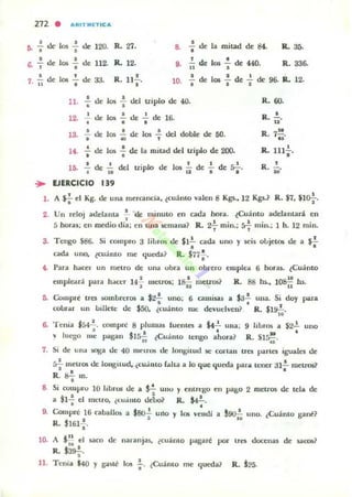 ,.
a
,.
272 . oIIR1TMETIC ...
• •-delos - de 120.
• • R- 27. 8. : de la milad de 84. R- 3ó.
-'",, los ..!. de
• 112. M.. 12. • .!.. de los ..!. de 440.• 1I I R.336-
..!. de
.. ,
los ... de aJ. R. n.!..o .0. • de los ..!. de 2. de 96.. R.. 12.
· .,11. .; de los .; del triplo de 40.
•, 2. ue los ..!. de 2. de 16.o • • I
.3 ..!. de los ..!. de los ~ del doble de 50.. . ~ ,
14. -; de los .; de la mitad del triplo de 200.
•• ..!. de del triplo de los .!.. de !.. de: :;2.-." Ia 1 2 1 .
N
R. la;_
R. 111;.
o
R. iQ'
.. EJERCICIO 139
l . A $'¡' el Kg. de una mercanda, lcuanto valen 8 Kgs...12 Kgs..~ R. $7, $10-}-.
2. VII reloj adelanta : de minuLO en cada hora. lCuánto adelantara en
. " l · l · h .5 hOf"as; en mecho (la; en una ~mana? R. 2, mln.; r, mm.; 1 . 12 !lun.
3. Tengo S86. Si compro 3 libros de SI!.. cada uno y seis objetos de a ¡.!.
• •cada uno. lcu:i mo me queda? R. $n.!...
•t. Para h4tcel' un metro de una obra un obrero cmp/e.. 6 hQl"ali. (Cuánto
emplead para haa:r 14-;- meuos; 18i; metros? R. 88 hs., loBii hs.
5. Compre tres ...ombrcros a $;.!.!. uno; 6 C3mis;l!i a S3.!. Ulla. Si doy para
. "robr.u- un 1)llIcu: de $50. (cuantO nu: devuelven? R. $19- .
"6. Tenia $54..!.. compre 8 plumas luentes a 142. una; 9 libros a $22. uno
, l ' • ...'V IlIt'go me pagan 15- ¿Cuanto ten,," ahora? R. 515-.l. .~ 08
7. Si df' un.. lOSa dc 40 1U1' lroS de longitud 1St: c(»"tan tres parles iguales de
~ meuos de longitud. (CUdIllO raha a lo que queda para tener ;n.!. ruetros1
• • •R. s-¡ m.
8. Si compru 10 libros de a ~ unu y elltrt:¡.;o en pago 2 meuos de tela de
• • o
a $1- el melro. ¿(Ulilllo debo? R. S4- .o •
9. COlllprt ,16 c:aball~ a $so-¡. uno y 105 vendi a J~ uno. ¿Cuánto 1,'3nt?
R. $161-¡-.
10. A j.!! el uco de naranjas, ¿culi nto pagar.! por tres docenas de sacos?
".R. 13s-;-.
11. Tenia $40 y gaué 105 .¡.. ¿Culimo me <¡uroa? R. 125.
 