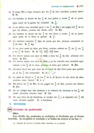 12. Si lengo "25 )" hago compra~ po' los -; de esta cantidad. ~cuálUo debo~
R. SS.
13 Un hombre es duelio de los .!. de una goleta
•
•y vende de su parte.
"•¿Qui paTle de la goleta ha vendido~ R.;¡.
, . .:'L me deben una camidad Lgual a los .. de $96 )" me pagan los -;- de lo
que me deben. (cu¡ínto me deben aun? R. $21.
l~
lO. Un hombre es dueño de 105 ...! de una finca )' vende L de su parte.
" .¿Que parte de la tinca le queda? R. "
16. l:n mCt.hero con~ume .!. Kgs.. de aceue por dia. ¿Cuám o COrl5umirl. en
. .'"1 de dia? R. ... Kg.
17. ,; anda (¡() Kml. por hora. (cuámo andarl. • ell • •un aUla
'"
" " '".!.. de hora? • l~' 4¡¡.!.. Kms. "y,"
•
R. 36; 7""1; 11' •
18. Un obrero ajusta una obra en $200 y hace 105 ~ de ella. ~CuánlO 1«i.
bid.? R. $70.
19. Un obrcro aju~ta una obra en $300 y ya ha oobrado una cantidad equi.
valente a lO!; *" de la obra. (Cuámo le falta por cobrar? R. $so.
20. (Cuántm lit/m hay que ~ca, de un IOnel de 560 lilro!; para que queden
en él los 1- del contenido? R. 80 l.
21. La edad de Maria e10 .;- de 10$ : de la de Juana. Si esta tiene 24 años.
~CU¡jIllO'> tiene : Ia ria ~ R . 8 . a.
22.
2&
Me deben los .!. de $88. Si me pagan los .!. de SSS. ¿cuánto me deben?
. "R . $;;0.
En un colegio hay 324 alumnos y el numero de alumnas es 10$ .!... del
..total? ¿Cuámos varones hay? R. 198.
2f. De Ulla finca de 20 hectáreas, 5('" venden 1m : y se alquilan los : del
re~lO. ¿CuánlO queda? R. 3 hccláreas.
V . DIVISION
8 DIVISION DE QUEBRADOS
"GLA
Para dividir dos quebrados se muhiplica el dividendo por el divisor
invertido. Se simplifica el resultado y se hallan los enteros si los hay. (1)
 