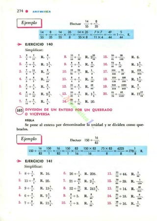 274 . ".ITIIETIC"
Ejempl<>
I Efeduo. " .-+~.
" 35
_"_ + _._ = _"_ x_35_ = e',,'"X:::35c-
SS 35 55 • 55 )( 8
7 )( 7 ~ 5
--=-= ,- . •
11 )( 4 .... ....
... EJERCICIO 140
Simplificar:
,. · , R. • e. "
, R. u ,•.H
"- + - . ,. -+ - . ~. - + - .
· ,. H D
"
,..~ • , IL 1~. 8. • • R. • ,e. " •- + - . -+-. ¡;. - +-.
• • • • • •• JI
3.
, H
R. • 10. .. N
R.
, 17. 'M
"- + - . - . - +-. - . -+-.
• • .. " , o
'" H
•• • o
R.
, 11. • • R. • ,e. '" ~
- + - . - + - . -. I:MI + 1M'• , .. · , .... o • R. • ,~
" o
R.
.. lO. 2" IDeO
-+-. -. - + - . ;¡. - + --.o • o H
• ,.. ...e. • • R. 2.!.. '3.
u o
R. ,.!. 20. .. ..- + -. a:! + -¡;-. -+-.
H " • ..
" ,-,. • • R. • U . H
R. 20.-+-. ,. ;¡- + ii'.. .Q OIVISION DE UN ENTERO POR UN QUEBRAOO
c;J O VICEVERSA
""'"
IL ~
R. ,.!.,.
R. '"-.no
R. l!..
..
Ro •o
Ro n.!!..
..
Se pone al entero por denominadOS" la unidad y se dividen como que·
brados.
Ejemplo
1 Eleduor
16
150 +-.
83
16 ISO 16 150 11 ISO x 8J
150 + ~ = - + -= -x-= :'=~::'
1311311616
... EJERCICIO 141
Simplificar:
,. 8+ 2 ., R. 16.
2. 15 + .!..
• R. 20.
3. •9 + • .
o
R. la-¡-.
•• 6 +..!..
o R. ,-',.
5. 7 • ..!..
•
R. n ..!.,.
.. •26+ •. R.. 208.
,. 21 + ~.
• Ro 2.!..
•
e. 52 + ~.
.. R. 241!.,.
8. • R.. ..!..• + 5. ..10. ..!. + 9. R. .!..
• "
75 x 13 622S 1
= 0==-=".- •
• • •
11. !!.+44.
.. Ro-'
".
,o. u
60 -+ 39. R. _ o .
'"~+ 14. R. 2!....13-
.. 'H
U . ~+ 18. Ro - '- ... OH
lO. ~ + I6. R.
o
- ... ..
 