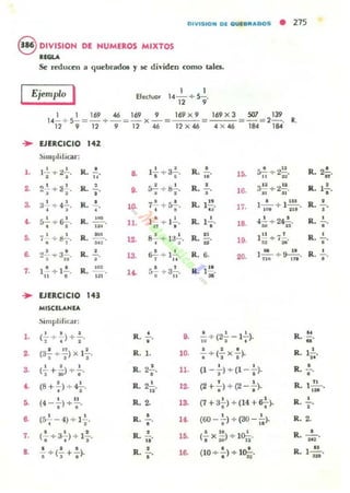 OIVISIOH DE QUEB.....DOS • 215
S DIVISIOH DE HUMEROS MIXTOS
IEGU
Se reducen a quebrados '1 ~ dividen como tales.
Ejemplo I Elecluor
1 1
14-+ 5-.12 ,
...
l .
2.
3-
••
5.
a
7.
...
1.
2.
3-
~
•
a
7.
s.
I 1 169 .46 169 9
1<I-+ 5-=-+-=-x-
12 9 12 9 12 .46
169 x 9
12 x .46
EJERCICIO 142
SI mplificar:
12- + )!..!...
,
R. 11', . a 12- --;- S..!..
• • R.
2~+-3 1 . R.
,
· , ,. •• ~+8..!..., . R.
32- + 4..!...
· ,
R.
,
10. 7..!. + 5.!..
• o
R.
S..!.. +- s..!... R. .--
• • ... 11. } · + I2-.n , R.
7' +d2-. R. ••-, , It~
, . R.lO. 8- +- 13-.
· ,
~~ +-a~. R.
,
, S..!. + ]2-. R.13-
· ..1.!.'" ,.!.. R. .-.. o ... • • R·l~ 5- + 3-.
• u
EJERCICIO 14'
MISCELANEA
!)iOlpilricar:
· , .(- + )+--.: • 2
R. • ,.,.
. " I(3-+-) x 1-.
•• •
R. 1. 10.
• • •(3" + ¡o)"'.' R. 22..
•
11.
(8 + !.) +- ?
• • R. 22...
"
12.
· ..(4 --) +-.
• • R. ~ la
• •(5- - 4) +- ]- .. , R. !.
".,.
· . ,(- +- 3-)+ ] -.
· . , R. .!.. lO.
..' . .- +(-+-).. , ,
,R. ,. 16.
169 X 3 YJ7 139
-':C~=-=2-. , .
4 x .46 184 184
• s.!. +- 2~. R. 2.!..
.. IS. u n
"• 3~ +- )!.!!. R. l~
• !G. II II o·
1" . l _'_+- l'u. R. •.. 17. 1.. 111
•
• 4~+- 24f.. R. •1-. 18., •
.. 1" _ 1 R. •-. 19. - + 1- . ,... 5:1 :M
6. 1~+~ R. •20. 11. n.· •
1".
•
' . . R.
~
-+ (2-- 1- ). -10 I • A
. , ,-+- (-x-)., . . R. 12...
"• • R. •(1 --)+ (1 --). -.
• • ,
' . R. 1..!!.....(2 +.) +(2- .).
••
(7 + a-;) +- (14 + S-;-). R. 2...,
• •(60 - - ) + (SO - - l·o ..
R. 2.
~ 10 I
,(- x - ) + 10-:-. R. :H2'
'SIl n
. ,(10 +-.>+- lO¡;-. R.
N
1m'
 