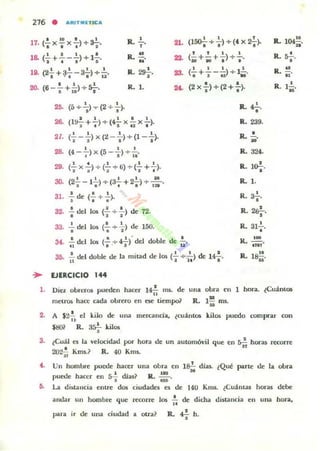 216 • "'RITMIETIC'"
1111' 1
17. (,X,x.)+a¿. R."-,.
1& (~+.!._2..)+1.!..
J " ro
R. ~.
M
1 1 I 1
la. (2. + ª.-3.) + U. R. 2!J-!..
•
20. (6 _.!. +!..) + s.!--.ro ,a 1
R. l.
25. (5 + I.)"T" (2 + -i-).
26.
1 1 1 . .
(1!1-=--+ -) + (4- X - X - ).l . ro u ,
2/.
• 1 • I I
(- - - ) X (2 --) + (1--).
2' • •
28. (4-+-) x (5--;) +{;.
29. (2.. x..!..) + (2.. + ti) + (2.. + 2..).
t ,~ 2 '
30. (2'; - 1-;) + (a-;.+2-i-) + .: .
· .,31. , de (. +.).
32. .!. del
•
2.. del
•
los (: -+ -i-) de 72-
. ,los (. -+ ,) de 150.
:u.
...
os.
,<-
.!. del los (..! + 42-)' del doble de .!....
.. . ' I 11:
(loo-¡. -+ ;) + (4 X 2'¡-).
1 1 I 1
(- +-+ - )+-..., .. . .1 1 I 1
(-+---)+1-.
• a '. ..
(2x'¡')-+(2+:).
R.?
•
R. 239.
R..!.N·
R. 324.
,R. l&;-.
R. ,.
,R. a¿.
R.2~
••
•R.3l•.
R. 100 .
m •
33.
M .
U . .!. del doble de la mitad de los (.!.. • .!..) de l~.tl 110 I
R. la.!!.N
.. EJERCICIO 144
R. 104!!u·
R.~••
R. ~.
..R. 1~.
"
1. Diez obreros pueden hacer l4.!. nu;. de una obr-a en 1 hora. lCUanU)5
"mell"Oli hau cada obrero en oc tiempo? R. l!! ros.
N
2. A $2.!. el kilo de Ulla mercanda, ¿cuantos kilos puedo comprar con
n·
$~l R. 3* kilos
3. ¿Cuál es la velocidad por hora de un automóvil que en ~ hOl"3.5 recorre
"202~ Kms.? R. 40 Kms.
4. Un hombre puede hacer una obra en la!- dín ¿Qué pute de la obra
• ~ H
puede hacer en 5-i dJas? R.;.
5. La di!;lallcia entre dos ciudades es de 140 Kms. ¿Cuantas horas debe
andar un hombre que recorre 101 ,', de dicha distancia en una hora,
para ir de una ciudad a otra? R.";' h.
 