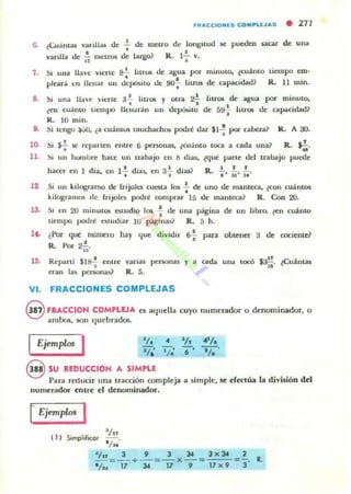 fRACCIONI.S C O "...U J AS • 277
6. ¿Cuámas vanlla,,¡ de .!.. de metro de longitud se pueden ucar de una
• •varilla de ~ metros de largo? R. 1- v.I ! 1
7. ~. una llave vierte 82... htrU5 de agua por minuto, ¿cuámo tiempo em·
•pleará tn llenar un depósito de so-; liu05 de capacidad? R. 11 mino
8. ~. una llave vierte 3'; litros y
llenarán un
otra 2.!. IiU05 de ;,¡gua por minuto,
•
9.
¿en cuamo tit:mpo
R. lU mino
deJ>Ó$ito de 5~ litros de capacidad?
Si tengo .).:iU. ¿a cuántos muchacho. podré dar $1 : pOI" cabeza? lL A 30.
10. Si ~ se rcpanen entrt' 6 persona!. ¿cuánlo toca a cada una? R.~.
. "11. !)i un hOllllJre hace UII uabajo en ti dlas, ¿que pltrte dd trabajo puede
haCt'r en 1día, en 1+ días. t'll 3';' di3J? R. ~. i;., i;.
12 Si un kilogramo de frijoles cuota 10$ .!. de uno de mameca, ¿con cualllos
•kilogulIIl» de frijolC$ podré comprar 15 de manteca? R . Gnn 20.
13. Si en 20 minuta. o wdio los 1- tlt' ulla pagina de un libro. ¿en cuánto
tiempo podré C$ludiar 10 página5? R. 5 h.
14.. ¿Por que numero hay que dividir 6f para obtener 3 de cociente?
,R. Por 2];.
15. Repartí $Itt-;- entre varias per50nas y a cada una tocó S~. ¿Cuánt35
eran la~ per50nas? R. 5.
VI. FRACCIONES COMPLEJAS
@ FRACCIOH COMPLEJA es aquella cu),o numerador o denominador, o
ambo:!;, son quebrados.
I EjempWs I 'l. • '1,
rEjempWs I
t I)
Iln
Simplificar
'/~
l/n J 9 J :u 3 X34 2__ = __ + __ = __ x __ =~~-_
l /U 17 34 17 9 17 x 9 3
R.
 