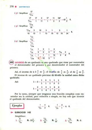 218 •
, z>
!l '
ARITIIIlTICA
17
SimplificDr -, - .
/..17 17 3 17 11 187 1
- ~ - + - ~ - x - = --= 6,} _. R.
l/U 1 11 1 3 3 3
Sim..JT ~/II
....' ICD' 10'
JIu 5 10 5 1 5 
-10-=12-+-'-= 1 2- X lo = 1210 =-24 ' lo
'/,
( 4 ) Simplifico.
'/,
'/.
llao
2 , 3
i +-3" 2" X- 2- 1/. 3
1 1 -1- -10---2---8 ' lo
'/10 5 +10 S- x1 -
'/,
'l. ~
'/,
S INVERSO de un quebrado es otro quebrado que tiene por numerador
el denornlnador del primero y por denominador el numerador del
primero.
.AsI, el inverso de 4 Ó -;- el :: el invnso de : es :: el de : el :.
El inveT10 de un quebrado proviene de dividir la unidad entre dicho
quebrado.
AsI:
1 5 1 1 1
1 + 5 =-+- = - x - = - .
1 1 1 5 5
8 1 3 1 8 8
l +- = -+- = - x - = - .
8 181 8 S
Por 10 tamo, siempre que tengamos una fracción compleja cuyo nu-
nerador sea la unidad, para reducirla a simple. no hay miU que invertir
el quebrado del denOminador.
IEjemp/<» I
... EJERCICIO 145
Simplifiar:
•l .
'/,
a.. la!..,
•~
1/. 3
'/,..-.10
a.. .!.._
•
•= 6. R.,
'/,
S· l/·.. l. 6.
 