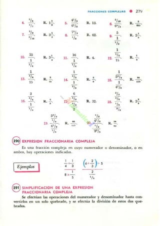 FR"CCIOJlES CO.~LEJ". • 27~
<.
'/, R. l'
41/. R. 13.
'/¡.
R. -'- o. o· •• ijl/¡ ~
6"a''/, ~
7.
'/, , j'J, S
R.~.
'/1"
R.3•. 8- R. ti2. l . -
'/, 1
,
,/,
1
1~
15
R. ~.
16 '/, R . ..!....- 11. - R.4, ,o. - .1 , 1 1"
,
,/. '1.
1 1 1
18.
'/, R. !.. '/, R. ..!.., 5'1. R. ~.... lO. --o15 .. 1
, 1 ...
'/, 41/.
3 ti '1,
16. 'l. , 'l. R.. 32.
'/, ,
k. "
1". - 18- - R,2¿.
1 '/, '/.
'l. 2 '/,
51J. '/,
19. IJ, . R.~. 20..- 4'J• . R. " .
6'/. m ,/, u
,/. a'J.
eEXPRESION FRACCIONARIA COMPLEJA
Es un¡ (racciún compleja en cuyo nUllIerador o dem.nninador, 0<"
ambos, hay opcraciones indicadas.
I I
(6+~ )-d
I
-<-
Ejemplos
, 3
1 2
8 x-
S 'l.
eSIMPLIFICACION DE UNA UPRESION
FRACCIONARIA COMPUJA
Se ~r«lúan las op~raciones del numerador y denominador hasta 000-
verlirlos en un solo quebrado. y se dectüa la división de estos dos que·
..."'~
 