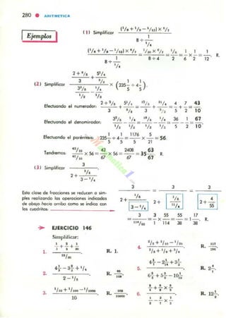 Ejemplo, I
1'/, + 'la - Il nl x '/,
( 11 Simplifico. 1
8 +-,-
l .
,"1/!.c+,--,'/!,_--,'/!"e'cx,-,'/!., =tI.. X 'h =_'1_, __ .: X ~ =_'-o •.
1 B+ 4 2 6 2 12
(2 ) Simplificor
8+-
'l.
2 + 1/. 5'/.
3 + '12 1 1 )
---:;;-;----,;;"'- x ('35-, H-, .31t. _ ~
1/1 1/.
Efectuando el n_odor: :'~+~'é/~.c + _"_1_, = _"_1_, + _'_'1_. = ~ +.:. =_4_' .
3 1/. 3 .1: S 2 10
Efe<:I...ondo el detlOtninodor,
33/. l/ _ IB/. 1/. _ 36 _ 67
1/2 - '12 =~ - ,/, - 5-2 - 1O'
1 1 1176 S
235- +4-=-- x -= 56.
S S S 21
Efectuando el porénlesil:
4~¡' O 43 2«11 6)
- - x56 = - x56 =--= )5- . •.
'l/.O 6l 67 67
t3J Simplifico.
,
Ella daloe de fracciones loe redlKen o sim.
piel realizondo las operociones indicodos
de oba¡o flo.cia arribo como loe indico CClrI
los cuadritOl: ____________
... EJERCICIO 146
, ,
2+ 1/.
1'-'1.1
= -===-
I,::.1
3 3 SS SS 17
=--=-x-= - = 1- . •.
IU/ N 1 11 4 38 38
1.
Simplificar:
2. +.!.+~, .. 1<. l. ••
2/~+'lto-l/'l<)
1,.+'/.+'1.
R. 111
=
2.
,.
4-} -at+ l
/ .
2 1/.
1/10+ 1/100 - 1/1_
10
•
,.1<. -.,.
R.~,
,- 6.
4.!.. - 2!... + a!...
T U '
R. 2..!.,
. , ,6,+5-¡-- 10f¡
,
!..+.!-x.!..
' . . R. 121..
, . , ,
--- x -. , ,
 