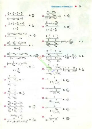 I I • ,
, +I.-a X,-
7. -=----'--'--
,.
12
I 1 1 ,
2f-l¡¡j +"X-;
• • ' ) 3'(_ + ___ X -
• . :. 11
•5 -7
(9+ _1_ X '/~)X'/u
'l.
1
6 +-¡¡;,
2 4
- + -
~/a "/113. R. -l.
1
'l. ' /~
1 1
,
R. r;¡¡:'
R. ~.
A
,
R. n'
l.!...
M
R 17~. ,-
,
R. "
R. ~.
~.~
,
R. Ii'ii"'
fRAC;CIONlS COM~LUAS • 281
1+'!" l _ l, .
R. S-!-...
•R. 21,.
- -+--
10. 3 2 x (23' /.+ 47)
2'1. 1'. 12 .
~/. 'l.
2 _ .!., 3_'/.
'l.
+
'/. 7 11 )20•
X(20 XT .4 - 1
/ . 5 'l.+
'l. 24
1 1- _.._--
21. 1- '/. l - '/.:, (~ +~ _ 62)
1 1 7 493-l3
22· 1+
3
4
2+
1 '/.
23· 2+
5
2 1
+ 3+ 'l.
24. 3+
1
3+ 1
1
,/.
25. 2
5+
1 + 1/.
2 - l/_
.,. 5
6 + 1/, 'l.
3
R 1-'-. ~.
•R. 4y '
•R. 3.-.
•R. cr¡-.
R. ~
='
lL 5.
R. l.
 