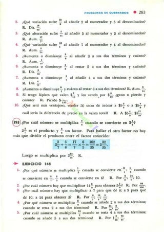 2.
3.
..
••
•
7.
p"OSUMAS oc OUCBRAOOS • 283
Q " 6 .. I¿ ué vaoacl 11 sulrt: - a añadir 2 al numerador y 5 al denominador~
. 11 1
R. 011. U.
¿Qué ;llteraci6n sufre.!... al añadir 5 al numerador y 8 al denominador?
n 11
R. Aum. »
¿Qué variación sufre ~ al añadir 7 al numerador y 4 al denominador?
• •R. Aum. ;;
•lAumenta o disminuye al añadir 3 a sus dos ttrminos y cu;¡f,mo?
, .R_ Aum.,..
•(Aumenta o disminuye
•R. Dis. ~.
al restar 5 a sus dos términos y cu;¡f,nto~
•¿Aumenta o disminuye al añadir 4 a sus dos términos y cu;¡f,nto?
R. Dis..!;.
a IAumenta o diaminuy''- y cu;¡f,nto al restar 3 a 'lIS dos lérmin05? R. Aum. .!....
' . u
9. Si tengo I;¡f,pict:l que valen J!:. y los vendo por ~ aano o pierdo y
' o • l .
cu;¡f,m& R. Pierdo $-:-:-.
. 1- S •
10. {Qué ser;¡f, más ventaJOSO. vender 50 sacos de aukar a ss-:- O a ss-:- y
• •
cu;U seria la diferencia de precio en la venta toul? R. A Já-!-; ~.
• u
S lPOTcd.1 número 8C muhipllca : cuando !le conrierte en tf?
• •21" es el pnxlucto y ... un factor. Para hallar el ouo factor no hay
más que dividir el prodUClO entre el (actor conocido:
8511610232
2-+-=-x-=-=2-=
7 ti 7 5 as abo
u
Luego se multiplica por 2- . R.~
.. EJERCICIO 148
l . ¿Por qut número se multipJica ~ cuando se cOllvierte t"n' ~; ..¡. cuando
• • 1 d . 6?Rp I 2
'lOse conviene en 1"' -; cuan o !le convierte ell • or '1; 1"; .
2. tPor cu;l.l niunero hay que mullipliaor 14 para obtener *~ R. Por ::. •
3. c'.Por cual numero hay que multiplica.r a 7 para que dé 8; a 9 para que
• 10 I
dt 10; a 14 para obtener a? R, Por - ; - ¡ -;
• I I ..
4. ¿Por qué numero 6C muhipJica - cuando se añade 2 a sus d05 ténninos;
• I1 •
cuando se fata 2 a sus dos términos.? R. Por ;;:¡: 10'
5. t POf cuál Ilumero se multiplica n cuando $t rata 4 a sus dm tinninos;
• • n
cuando se anade 5 a sus dos términos) R. Por ly : n '
 