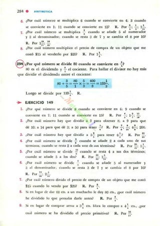 284 . "RITlllIETICA
6. ~ Por cuál lII.im~ro se: mullipli~ 6 cuando "' convi~rt~ en 4: 3 cuando
se: convierte en 1; 11 cuando se convierte en 121 R.. Por.!.; ~; l~.
• • 11
7. iPor cuál Ilt"lmero se multiplica -:- cuando $C añade 5 al lJumerador
y 3 al denominador; cualldo $C rena 3 de 7 y $C cambia el 8 por lO?
Rn_ ,~,~
. ..-ur n' »'
8. l Por cu~1 número multiplico el precio de compra de un objeto que me
CO$lÓ $Iá al venderlo por $20? •R. Por 1
1 ,
8 lPO.! qué númuo .e divide 80 cuando se convierte eu :~
80 es el dividendo y !... el cociente. Para hallar el divisor no hay mAs
•que dividir el dividendo enlre el cociente:
3805400 1
80+-=- )(-=-= l~.
5 1 3 3 3
Lu~o se divide por 133-;-. R.
... EJERCICIO 149
1. (I'or 'Iue número $C divide 8 cuandu se conviene en 6; 9 cuando se
oonvierle ( n 7: 11 cuando se conviene en 191 R. Por .;-: 1 :; :~.
2. ¿Por cuál nlUlIero hay que dIvidIr a 7 para obtener t!; a 9 para que
I f • ,
dé 10; a 14 para que dé 3; a 50 pan lener t~ R. Por -.; lO: ~; 200.
3. (Por cuál número hay "ue dividir a ¡,..! para tener ~1 R. Por !!., , , , "
i . l Por cuál número se divide..!. cuando se añade 2 a cada uno de SUli
. " .tl:rnuIlUS; cuando se resla 2 a cada uno dc: .sus Il: rminos~ R. Por - ' 1- .: 1 ' •
~. ¿I'ur cu;il numero se divide ~ cuando se resta 4
•
a sus dos ttnninos;
cualldo se añade 5 a 10$ dm? R . Vor ;¡: 1'~2'
6. ¿Por eu;!1 número se' divide .!.. cuando !iC añade 5 al
•j III dC:""llIinaoor; cUlIndo se resta 3 de 7 y se amllia
" .R. Por ¡;: 2a;¡,
numerador y
el 8 por 1O~
7, lPur cu;1 número divido el precio de compra de un olljelO que me CO$tÓ
$15 ( oalldo 10 vendo por S20~ R. Por .!.,
•
8. Si en lugar de dar (;0 el$, a un muchacho le doy 80 CU . , lpor cuál número
he dividido lo que pensalla darle anlCl~ R. por ';'-.
9, Si en lugar de compra r arrw: JI. 3-;' eu, lillra lo compro a t+ cts., ¿por
eu.il número se ha dividido el precio primitivo? R. Por~.
..
 