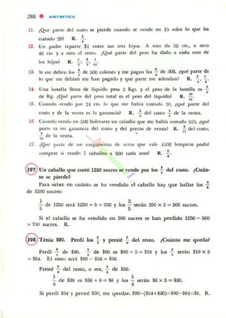 286 . ARITIiIIO"ICA
11. ,Que !,arte del costo se pittde cuando se vende en 15 sok. lo que ha
•costado 20~ R. o'
12. Un padre reparte SI entre sus tres hijos. A uno da 50 eIS., a otro
40 CIS. )' a alm el resto. tQue parte del peso ha dado a cada uno de
13.
los hijos? R.. ~;.¡.; iD.
Si me deben los ! de áOO oolone$ y me pagan 1011 .!.. de :JOO, tqué parte de
I • I 1
lo que me del.Jian me hall pagado )' que parte me adeudan~ R. • " "
Una ooldla llena de liquido pesa 3 Kgs. Y el pno de la botella es ..!.
.. .de Kg. ¿Qué parle del peso lotal es el peso del liquido? R. N'
15. Cuando vendo por 24 CIS. lo que me hahia costado IG. ¿qu!! parte del
CO$to y de la venta es la ganancia~ R. ~ del costo : dc la VCllla.
16 Cuando velldu ell 500 bolívares UII caballo que me habla cOSlado 425, ¿qué
parte es mi ganancia del OO!ilo )' del predo de vellta? R • .!. del costo;
".! de la venta.
~
17 ¿Que l},¡j rte de un c;ug<lmcnto de ;UTOl. que vale ·1500 Icmpir:u podré
comprar si vendo 7 caballos a 500 cada uno? R.. .!..
•
8 Un aballo que costó 1260 SUCTCS te vcode por los : dd COIlo. ~Cuá.n.
10 líe pierde?
Para saber en euánto se ha vendido el caballo hay que hallar los :
de 1250 sueres:
1
'5 de 1250 será
2
1250 + 5 ;::; 250 Y los - serán
5
250 x 2 = 5(X) sueres.
Si el caballo se ha vendido en 500 sucres se han perdido 1250 - 500
= 750 sucres. R.
S Tenia $90. Perdí b : y presté : del resto. ¿Cuánto me queda?
PerdJ ~ de $90. : de $90 es $90 + 5 = $18 Y los : serán $18 x 3
= $54. El TC5to será $90 - $54 = $36.
• •Prestl: .. del resto, o sea, .. de $36:
1 5
- de $36 es $36+6=$6 y 10$ - serin $6 x5=$30.
6 6
Si ~rdf $54 y preste $30, me quedan $90-($54+$30)=$90-$&1= $6. R.
 