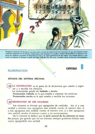 ..~ 11 ...manoe no t..vi••on .............d ....&n••• d .........,,"' ID. nú....._. ID q ... l•• l...pidi6 h.c..
....yo... 1"0'''"0&.'' 01 c""..'o mato matico. Loo hind..n, '" ~"",blo, hablan d.._ollado ........ctl"o a'.·
loma da ..1Itac:16n ..........,..., doac:.."", •• ca.... y ......'" ",,"'lon..1 d.... clfr... a.o. _Ah.diero" • co-
nleer el .1........" Eu....pa .. partir d.r 01010 VIII (O. e." p", 0.0. " ........ ,,<fr.... '.ama" Indoa,U,lo.L
NUMERACION
CAPnUlO 11
ESTUDIO DEL SISTEMA DECIMAL
GLA NUMUACION C'5 la pan~ de la Aritmtotica que enseña a expre·
.sar y a ocribir los numaos.
La numeración puede ser hablada y escr1t.a.
Numeración hablada es la que enseña a expresar los IItlmeros.
Numer.telón escrita es la qu~ enseña a cscriLir 105 nlllneros
G GENERACION DE LOS NUMEROS
Los nUln~ros se forman por agregación de unidades. Así. si a una
unidad o numero uno ab'TegalllOlS ona tmidad. rt:!iuh,a el número dos; si
a 6te agregamos otra unidad. n:~ ulta el numero tres; si a éste agregamos
otra unidad, re5ulta el numcro luatro. y así ~uces i 'amentc.
De 10 amerior se deduce 'lue la serie natural de los números no tiene
fin porqu~, por grande que sea un número. siempre podremos formar olro
mayor agrcgándole una unidad.
26
 