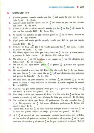l .
7.
8.
,.
lO.
ll.
12.
l~
l~
l~
16.
PROBLEMAS DE QUEBRAD DS • 281
EJERCICIO 151
.:(:uánlO pierdo cuando velldo por los -f del costO lo que me ha ro.-
tado Q 841 R. Q. 48.
..lCuánto gano (uando vendo por h.J!i .. del COIitO lo que me ha costado
108 w lcs1 R. 4tI soles.
¿Gano O pierdo y cuánto, cuando vendo por los .¡ de los : del COStO lo
que me ha 005tado $-lO? R. Gano $44.
Al vender un caballo en 910 colonn gano los i; de la venta. Hallar el
costo. R. 500 colones.
¿Que parte del C0510 PIerdo cuando vendo por ¡li5 10 que me había
cosudo $SO? R. !..
.. .Compn! un traje por S30 y lo vtndo ganantlo los - del COloto. H allar
..el precio de venta. R. ¡S9.
Un obrero ajuna UIUI oLra por $56 y hace los f de ella. [Cuánto recibe
y cuanto le falta col1rar? R. Recibe $32; faltan $24.
Me deben las .; de 90 lempirllli y lile pagan los ~ de 90. lCuánto me
deben aún? R. 16 lempinu.
De los 84 (1.$. que Icnía, perdí : y preste 1'.. lCu;lmo me queda?
R. 30 as.
Uc una ciudad a otra hay tlO Kms. Un dia ando los ...!. de esa distan-,
cia. otro día los ,~ y un tercer dia los :O. ¿A qué di5tanda estoy l:moncct
del punto de IlL'gada? !l. 51 Km.
De una linca. de 50U hectáreas
tante se vende a 5000 bolívares
R. b.. 1875000.
se cultivan 1, se alquila !.... ..la hL'Ctárea. lCu;lmo importa
Y lo res-
la venta?
0..011 los $65 que tenía compre libros por $15 y gaste en Ull Iraje los I'a
del IC5tO. ~u;into me queda? R. $15.
Una viajera llene que recorrer 75 Km.. Un día aneb los .!. de dicha di$-
• •tancia y otro dJa - del rL'Sto. lCuánto le Caha por recorrer? R. 20 Km..
• •Un muchacho tiene que hacer ao problemas. Un dla rC$uel..e lO!; 1ii
y al dia siguiente los ~ del rcsl.O. ¿Cuántos problemas le {altan por
(!'$OI"e" aún? R. 9.
Tenia $96. Con los 1'1 de esta cantidad cumpre libros y con los -; de
lo qu!: me quedó compre un traje. ¿Cu:nto me queda? R. $35.
A $:?-; el I.juintal de una mercanda. ¿cuánto imporrar<i n u n pedidos.
de los cualC$. el primero contiene 5 quintales; el segundo .! de lo que
•LOlltien.c el anteriOl", y el tercero ~ de lo ,¡ue comiene d w:gundo? R. $18.
 