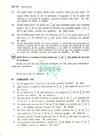 288 . a'"TMITII;:a
17. Un padre deja al morir $4500 para leparur entre sus tres hijos. El
mayor debe recibir ~ de la herencia; el r.egundo -;. de la parte del
anu~rior. y el telaro Jo tbtame. ¿Cuánto recibir::!: cad.. unoi' R. Ma.
yor, $l UUO; 2'1. $:.'UO; ;jI;>, $J;WU.
18. Tengo 9UOO 1UcrO. Si preno 10$ .!. de O la cantidad; gasto una cantidad
"igual a los .!. de lo I.jue prnu~ e invierto una ca midad igual a los ~
• •de Jo que g<l$le. ¿cuánto me ll'.I(.>dará? R. 29-10 sucrn.
19. De 105 ~2000 I.jue ,enia di a 111' hermano los ~; a mi primo Juan los !.
. ' .del roto y a mi 1OUnno los s del nucvo rnlO, ¿Cuánto me I.jut:da?
R. $200.
20. Tenia ahorradO!o $1120. I:.n enero inverli la lILitad di! eua cantidad: en
febrero la mitad de lo ljue me I.jualaba; en marzo la milad de lo I.jue
tenia dl'Spues de los gasto!' anteriorn, y en abril la mitad de lo que
tenia despuó de 10!0 gaSIO!i alllerion:s. SI oon lo {juc me {juedaba com pre
en mayu un caballo. ¿cu.ínto me CO!iIÓ el caballoi' R. $10,
S ¿Qué hol"ill es cuando el reloj señala los : de -i- del doble de tu ti de
la mañalU.?
Como se trata de
todas las cant idaues:
una Irao:ion mullirle, 111,1 hay más q ue multiplicar
2 1 2 6
- x-x-x-= 4.
:.1 2 1 1
s.
••
,.
,.
Scr.in las -1 d e la IIlañana. K .
(JIRCICIO 152
• d i ' d ¡r... . 'b'" R · ·'USI me p<tgan lO!> - e O) -=- e:' "". ¿CU.IIIIU reCI ITe • -ro .
s .~. , I .
'''ue hora e~ cuando el rdu¡ senala lu~ - de - del tnplo de las 8 a. m.?
t'" t 2
R. 3 p. lII.
~i lile debi..n lus .!.. de 840 bolívares y 111(' pagan los !. de los !. de &&0.
8 t ..
¿cuantu me deben? R . !Xl l>olival·t.'S.
De una IInca !le -1200 hecl;rea~ !le venden los !.. de .!... y r.e alqui lan 1m, ,
, Uf' los ~ d... la 1",(;1. ¿Cuá ntas hectárea$ quedau? R. 1280 há.,
~¡ vendu una c.a:.a ')(Jr los .!.. !le los ' de Si200 y un c¡¡balto por .!... !le ~• • I I
de ..¡. ue S:!400. ¿cuamo n:t:ibiré eu tulal? R. $lIiOO.
Oc una tonca ...lt.: 63UU ht.'Ctarus se: vellden primero 105 ¡. de los .¡. y
lIlá~ tarue los .3.. ue 105 ..!. de los ..!. ¿Cuanto I.jul:d a? R. 1000 há.
u 1 ~ 2 I
¿Cuántu Ilindo cuando lCndo por los - de 105 - del C0510 lo (jUI." lile
~ '"ha (o>ldUO .'i(lUO wle:.r R . J:!l1O soles.
l/na ......rwna liene dcr«ho a rl."cibi r los .!. de S:!OlXJ. Si cobra I de 1
1' - _'" •
d( $:!tIO. ¿I u.imo le deben? R. $'¡.j(J.
 