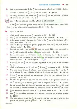 PROllUIIIIAlI D~ QtJf8RAOOS • 289
9. Una ~rsona es dueña de 10$ tu de un terreno valuado en S,1000Q. ~Cuámo
recibirá .i vende 10$ 1: de -;. de su p.·rte? R. $lOSO.
10 Un reloj adelama por hora los ~ de 1,,1 ~ de 40 minutos. ~Cuánto
adelamar;i en 10 horal? R. 4! hs.
9 Los : de un número son 60. ¿Cuál es el número?
Si los .!. del n úmero que se busca son 00, 2. del número scrá 60+3=20.
• •y los .¡-,o SCO!. el número buscado, será 20 x 4 = 80. R.
,.
2.
J.
,.
7.
•,.
10.
11.
1~
13
H .
EJERCICIO 153
(Cuál es el número cuyos : equivalen a JO? R. 125.
l..ai '- de un número .011 l:lO. «;ual es el número? R. 100.
•Pedro tiene !J años y la edad de 1'1:1.11'0 a los .;. de la de Enrique. tQu~
edad tielle 6 te? R . fi a.
Gon los kiJ que tengo no podrla pagar más (Iue los ~ de mis deudu.
¿Cuanto debo? R. $70.
Gomprt un traje y un amUo. El trajc IIIC c(»to $45 y csta cantidad 1:'5
10li ~ del precio del anillo. «(;uánto costó tste? R. $81.
•Un hombTC: gasta en ahmemación de su lamilia los .!.. tlt' su $.Oeldo
•nlcIlliual. .Ii un lile:; g;c,ta por ~ concepto l'I2 ltmpiras, (cuál ha ¡ido w
rueldo (~mes? R. 2O'J lempira5.
Si los .!. de los .!. de un numero .."ui"alen a 24, ¿cuál a el numero?, . -,
R.48.
(Cuál C5 el numero en el cual los .; de $US ~ equivalen a S01 R. 704.
Una asa llene 28 IUS. de altura y Ola altura re1JrC5l:'nta los .!. de los !..., .de la altura de otro edilicio. (Cuál t'5 la altura de bte? R. 56 1115.
Si los ~ de un quintal de mercancias valen 24 ClS., (cu:lnto vale el
quintal ? R. 64 as.
Se corta un ¡Ja!itro de 36 cms. de una varilla. Si ese pedaw cortado es
la. ~ de los ~ de la varilla, (cuál ~rá la longitud de esta? R. r.o cms.
En un colegio hay 42 alumn05 "arones que rcpresclllan 105 ~ del lotal
de alumnos. c(;uámos alumnos hay y cu;nt¡¡~ niña!.? R. 182 al.; 140 niliali-
;; de metro de asimir valen bs. 4. tCuánto valen 6 m5.? R. l.Js.l&l.
Los ~: de una obra importan $75. (Cuámo importarian 4 obras iguales?
R. $1580.
Un comerciante vende los i; de ws electos por 512 soles. tCuánto im.
plrlan los elt:ct~ (Iue le quedan? R. 1728 soles.
 