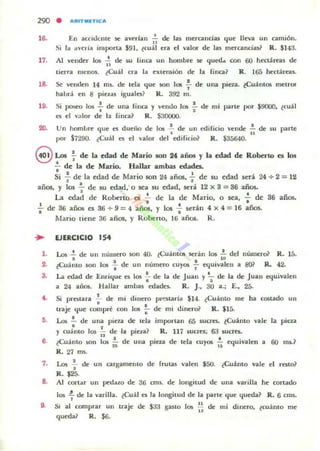 290 • "''''ITJIIlTICA
16. EII ac:('illcII!C ~ aVf'riall ,', de: las mercandas <¡ue lleva un umiÓn.
Si la "velÍa iruporta $91. ¿cuál era el valor de las lIIerOlndas? R. $]43.
17. Al vender los ~ de MJ (inca un hombre se c.¡ued... con 60 hectáreas de
"tiern. menos. ¿Cuál era la extensión de la (¡lIa? R. 165 heC:láreas.
18. 5(! venden 14 ms.. de tela que :IOn los f de una pina. ¿Cuántos metros
habnj en 8 pielas iguala? R. 392 m.
19. Si poseo los -;- de una fina y vendo los .;- de mi parte por $9000, ¿cuál
a el ...;,Ior de la (inca? R. $30000.
20. Un hombre' que C!I dueiio de los .!. de un edifido vende.!. de su parte
. "por S7290. tCuál a d valor del edHic:io? R. $35640.
8 Los ~ de la edad de Mario son 24 años y la edad de RoberlO es los
: de la de Mario. Hallar ambas edades.
Si : de la edad de Mario son 24 años, .;. de su edad será 24 ..¡. 2 = 12
años, y los .!.. de su edad; o sea su edad, será 12 X 3 = 36 años.
' . .La edad de Roberto Oi .. de la de Mario. O sea... de 36 años.
; de 36 años es 36 + 9 = 4 años. y los .; serán 4 X 4 = 16 años.
1.
3.
••
,.
••
Mario tiene 36 años, y Robe no, 16 años. R .
EJERCICIO 154
Los .!. de un númerO son 40. ¿CuántOi scrin 105 .!. dd número? R. 15.
o ro
¿Cuánto son 105 .¡. de un número cuyos ~ equivalen a 8Q? R. 42.
La edad de Enric.¡ue a 105 : de la de Juan y ~ de la de Juan a¡uivalen
a 24 alios. Hallar ambas edadC$. R. J.. 30 a.; E., 25.
Si protara .;. de mi dinero p...::staría $14. (Cuánto me ha costado un
tra.je que compré con 105 ;- de mi dinero? R. $15.
Los .!... de una pieta de u:la importan 65 sucres. ¿Cuánto vale la pieta
•y cuanto los .!.. de la pielit? R. 117 suc:rcs; 6:J lUcres.
11 • •
¿Cuánto son los ñ de una pieza de tda cuyos ¡; ec.¡uivalen a 60 mi.?
R. 27 m,.
7. Los.!. de un cargamento de frutas valen $50. (Cuánto vale el rClto?
•R. $2::;.
8. Al (ortar un pedaw de 36 011$. de longitud de Ullil varilla he cortado
los ~ de la varilla. ¿Cu:U es la longitud de la parte c.¡ue <¡ueda? R. 6 ClllS.
9. Si al comprar UII traje de $33 9510 los ~ de mi dinero, (cuánto me
..<¡uedal R. $6.
 