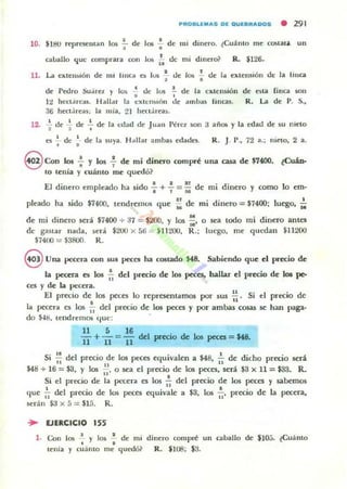 PROIILl.as DIE OUlElIRaOOS • 291
10. $lt1O representan 105 .;- de los : de mi dinero. ~Cu:l.nto me costar.. un
aballo que comprara WIl 10!0 1'. dc mi dinero? R. $126.
11. La eXlell~lón de mi hur:a b los -i- de lo:. f de la exu:nsión dI: la I.illa
de Pedro Suarel y los ' tic los !. de la cxten~ón, ,
li heC1~reas. Hallar la cxte n~lólI de ambas !'incas.
36 hect.ireas. la mia, 21 hIN:t:lreas.
de aLa
R.....
fillca SOIl
de P. S.,
12. ..!. de .!. de ~ de la edad de Juan Pircl son 3 años y la edatl de su niela
~ 3 •
es .!... de l. de la suya. Ii;ollar ¡UllbaS edade$. R. J. P., 72 a.; nielO, 2 a., ,
S Co" los : y los : de mi dinero compré Ulla casa de $7400. ¿CuAn-
10 tenía y cuánto me quedó?
El dinero empleado ha sido : + 7= ¡; de mi dinero y como lo cm·
pleado ha sido $7400, tendremos que : de mi dinero = $7400; luego, ~
de mi dinero sed $7400 + 37 = $200, Y los ;¡. o sc-a todo mi dinero antes
de gastar nada, será $200 x 56 = $1 1200, R.; luego, me qUL"tJan $11200
$i400 = $3800. R.
8 Una pecera con sus peces ha coslado :US. Sabiendo que el precio de
la p«era es los ~ del precio de los peces, hallar el precio de 101 pe-
ces y de la pecera.
El precio de los peces lo representamos por 5US .!!.. Si el precio de
. "la pecera es los iI del precio de los peces y por ambas cosas se han paga.
do $·Ul, tendremos que: .
11516 .
11+II =II del preciO de lo!; peces =ua.
Si .!.! del precio de los peces equivalen a $48, ..!... de dicho precio será
11 U 11
$48 + 16 =$3, Y los ti- o sea el precio de los peces, será $3 x 11 =$33. R.
Si el precio de la pt-'Cera es 105 lal
del precio de los peces y sabemos
que ;¡ del precio de los peces equivale a $3, 105 ;' precio de la pecera,
serán $:J x 5 = $1;".;. R.
... EJERCICIO 155
l . Con la. -.! y 101 -.! de mi
• •tenia y ClIálllo me c.¡uedó?
dinero compré un
R. $U)J; $3.
caballo de $10;;. ~Cu:l.llto
 