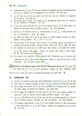 292 . ARITIIIIITII::'"
2 Cortando los .!. , los .!.. de una varilla, la longitud dI: esta ha disminuido. . ,
en 1:12 cms. lCuál rra la longitud de la varilla? R. 126 cms.
3. Los .!. más los ..!.. de una pieta de tria IiOn 164 1115. (-blb.r la longitud, .de la pie~a. R. 252 ms.
•• La. sultla de la sc"'ta, la nOVl:lla y la uuodécima parte de un número
C!. 26. Hallar rl núml:'ro. R. 72.
!j. ..!. de una pieta dr tda más .!. dr la misll1a menos ..!. de ella valen, 18
" n J
bolivares. lCuanto vale la pirla rntera? R. 198 bollvare'-
6. ..Cuál cs cl número cuyos .: aumentados en sus ;; y uhminui<b en
su~ ...!,. etluivalen a 12()} R. 8120.
,. .7. La. edad dI!' Pedro es 7" de la de .luan, y amuas ed¡jdes suman 24 añ05.
Hallar amua~ edades. R. j., 21 a.; P.• 3 a.
8. Maria tirllC .;. de lo I.jue tiene Juana, y si ambas suman sus fond05, el
r:apilal tolal seria de :t121. tCuánto tiene ada una? R. J.. $88; M., $33.
9. Se compra U1l prrro con w collar por 540 sueres, y el pretio del collar
I:"S .;; dd precio del perro. Hallar el pr«io del perro y del collar.
R. P., [,20 sunes; coll.• 20 suncs.
10. Un uaje y un wmbrero han COIotado $36. Sabiendo que el precio del
wmbrero l.1i I()$ .!. del precio del traje, hallar el precio del lJaje y del,
somurero. R. T ., ~[, ; IOlIlb., $2I.
O ¿Cuál es el número que tiene 28 de diferencia entre sus !. y lU5 .!.?
::::J J I ' 1
"28 5O"á los ""i" --. = 2t del número; luego, u del número será
28 + 7 =4, Y los .;¡. o sea. el numero buscado: 4 x 24 =96, R.
... EJERCICIO 156
1 ¿Cuál el c:I nlllllCIO que ticnr 2"2 de difrrelloa cntrr SUI : y sus :? R. 36.
2. Las...!. de un número exceden en 207 a 10$ 2, ~Cuál es el número? R. 429,
11 1I
S. Si CII lugar de recibir 1m; : de una cantidad me entregan 10:5 ~ , pierdo
00 soles. lQul! ClIlIlidad l1Ie deben? R. 560 soles.
f.. Si en lugar de comprar un traje con 10:5 ..;. de Jo que tengo invierto en
otro 10$ ..!. de lIIi dinero. ahono $33. lCuánto teng& R, $IU5.,
~ Si en 'Cl de ahorrar 105 ~ de lo "ue me dio mi padre gU¡jrdo ~, ahorra·
, ' .ría 5::' cololln merK)$. ¿Cuanto me dio mi padre? R. 315 colona
6. Un pcda~o Ctjuivalellte a los 1: de una varilla excede en 68 centímetros
a otro equlvalenle a -; de la varilla~ Hallar la longitud de la varilla.
R. 1~8 on5.
 