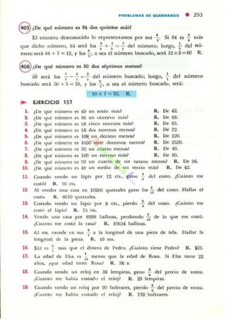 PROBLEMAS DE OUEBRADOS • 293
8 ¿De qué número es 84 dos quintos má.s~
El número desconocido lo representamos por sus I Si 84 es .! más
• •que dicho número, 84 será.Ios : + -; =.; del número; luego, ~ del nú-
mero será 84 + 7 = 12, Y los s' o sea el número buscado, será 12 x 5 =60 R.
8 ¿De qué numero es 50 dos séplimO$ menos?
. ' J A . 1
50 será los - - - = - del numero bUK3do; luego, - del n .....mero
, 1 1 , l
buscado sed 50 + 5 = lO, Y los " o sea el numero buscado, será:
IO x 7 = 70. R.
.. EJERCICIO 157
l . ~De 'lué
2. ¿Oe ,!u!t
3. ¿De ,!U':
.. ¿Oc (ju!t
5. (De I¡ué
6. ¿De (jué
7. (De 'lue
8. ¿De 'lue
9. ¿De 'lue:
10. (De (ju':
numero es 49 un sexto m.u,?
numero ~ 9ti un onceavo más?
numero ~ !.lB (inoo no'"enos mas?
numt!ro es 56 dI)!; novenl)!; menos~
numero 1,.'3; 108 un dédmo menos?
nUllJero es lOSO sÍl:te doceavos menl)!;?
numero es 30 un cuarto menos?
numero es 100 un noveno m;h?
nUIlJCro 1'3; 93 un cuarlO de un octavu
númcro ~ 4Y un ml'<lio de un lerdo
R. De 42.
R. De 88.
R. Oc 63.
R. De 72.
R. De 120.
R. De 2á20.
R. De 40.
R. De 90.
menos? R. De 96.
más? R. De 42.
11. Cuando velldo un lápi~ po:r 12 as., gano : del CQ!;IO. ¿Cuánto me
costó? R. 10 cu.
12. Al vender una (a~ en 10200 quellal~ gano lQli .!.. dcl costo. Hallar el
"costo. R. ~70 Ilucuale5.
13. Cuando vendo un lapü por 9 cu., pierdo -;. dd costo. lCuá nto me
costó el I;piü R. 15 Ch.
I~ Vendo una ca:.a por 8998 balboali, perdiendo!.. de lo que me costó.
"¿Cuimo me costó la (a~? R. 10634 b,alboa¡,
ID. 6:1 1Tl5. excede en 5U5 f a la longitud de una pieu de teja. Hallar la
longllud de la pieza. R. 49 m~.
16. $JJ es !.. rna~ que el dinero de Pedro. ¿Cuánto liene Pedro? R. $21.,
17. La edad de EI~ es f. mellO!> que la edad de RO$3. Si Eisa tiene 22
a¡iO$. (qu': edad liclle RO>it? R. 36 a.
16. <':uando vendo un reloj en 36 lempiras, gano.! del pr«io de vema.
•(Cu:iIlIO me habia cOMadll el reloj? R. 28 lempiral.
1i. Cuando ,·endo un reloj por 90 bolívares, pierdo.!.. del precio de venia.
•~Cualllo me habia conado el relop R. 110 bolivares.
 