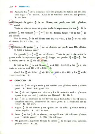 294 • "'RIT~l"Tle...
20. Anuando I~ ~ ue la di$lancia elllrc dos pl..II~bl05 me fallan aun 60 Kms.
para llegar a mi uC¡lillo. ¿Cual es la d i~lancia enlre lo> dOli puebl05~
R. 96 Kms.
8 Después de gastar +de mi dinero, me quedo con $42. ¿Cuánto
lenía?
Todo mi dinero, ames de gastar nada, lo represemo por sus :. Si he
gastado +, me quedan -i- - .;- = : de mi dinero; luego, $42 es los : de
mi dinero.
Por 10 tanto, 1- de mi dinero será $42 + 2 = $21, Y Jos : ' o sea todo
el di nero: $:ll x 3 = $I¡;!. R.
9 Dcapub de gastar ~ y +de mi dinero, me quedo con $60. ¿Cuán-
to tenía y cuánto gasté?
H e gaslado .!. + ..!. = !! de mi dinero. Todo lo que tenía, antes de
1 1 U I:i 16ft .
gastar nada, lo represento por sus :;;-; luego, me quedan H - H = ü - Por
10 Lanto, $60 es los iI. de mi d inero.
S· ."", I • d . d· • ,I -f<JU es os » e mi mero,;¡; ser
lodo mi dinero, ~rá $10 x 3á "" $:f50. R.
M
$60 + 6 = $10 Y los sa' o sea,
H . »
Gaslé los "ii de $:!50. ii" de $350 ~ $350 + 35 = $10, Y los Ü sedo
$to x :!!J = $290. R.
... EJERCICIO 158
l . Perúi los : de lo t.¡ue tenia y lile t.¡uedan $4Q. ¿Cu;(mo u'nía y cu;(nlO
gasté? R. '1Cilla .)fiol; g¡ulc $2-1.
2. l...a!. : úe mi~ lapico wn blane<» y los 21 rcstanles azules. ¿Cuám05
i '; pict~ ICIIIO en 100al y CU;(nl05 SOIl blancos? R. 27; 6.
S. l..O5 : de la superficie de un lerreno o l;in fabricados y los 84 melrOi!l
cuadrados rOlalllC!I, con~l iluyell un patio. ¿Cuál C!$ la ~uperficie del le,
n eno? R. :.l7t1 111).'.
t. Regalo f de 1111 dinero y lile ltUt-do con 60 solo. ¿Cuánlo lenia y
CU:UJlO el:Ba]c? R 150; 00 solo.
6. PrOle -i de los : de mi dinero y me quedt': con 100 bolivaru. !Cuánto
ICOIa y cu;inlo prnté? R. 225; 125 bolívares..
1. Me ltul.-daron 54 K"dllinas despub de vender I~ de las que tenía. ¿Cuántas
galhn:;u¡ lenia? R. 66.
 