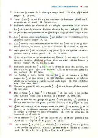 PIIIIOIILUIAS lOE qUElIlIIIAIDOS • 295
1. Si tu viera';" lnenos ue la edad que tengo, tendria 21 alios. ~Qué edad
tengo? R. 2li alial.
8. Vendí ~ de ;. de mi finca y me quroaron 68 hectareil5. (Cuál era :w
extensión de mi fina? R. 70 hectáreas.
9. Habiendo salido 80 alunlllO$ de un colegio, permanecen en d mismo
los f del total de alumnO$. ,Cuántos alumno. hay en el colegio? R. 128.
10. Si gastara $65 me quedada con los ~ de lo que tengo. ¿Cl,lánto tengo? R $75.
11. .Los -¡ de mis lápice5 son blancos, : son aUlles y los 12 restilntes, verdes.
¿Cl,l ánt~ lápices tengo? R. 45.
12. l..o$: de una finca esUll sembrados de caña, los : de café y las 22 caba·
lIerlas restMlles, de tabaco. ~Cl,lá l Clo la cxten~ión de la finca? R. 144 cabo
13 Ayer perdí los ~ de mi dinero y hoy presté :. Si me ql,ledan 33 ¡unes,
(w:mo tenia y coámo perdi? R. 16ft 72 Sl,leres.
14. -; de las gallin¡¡s de un Ontl~ino son blan(ils, ~ son negras y Iils 20
relol¡¡ntes pimadas. ,Cu;intu gallinas tiene en tolal, euá llla~ bliln(ils y
cuántas nq;ras? R. 75; b., 30; n., 25.
UI. Habiendo andado 1m -;- y los -;.- de la distandil entre dos pueblos, me
raltan 9 Kms. para Jlegu a mi dt.'Slino. (Cuál es la di)laneia entre 10$
da;; pueblos? R. 16S Kms.
18. Un hombre al morir manda entregar los .!. de Sl,l lortun3 a su hijo
..mayor, los ¡¡ al hijo menQr' y los 620 ror-dobal restantel a un ~brino.
,Cuál na su fortuna y cuánto recibió a da hijo? R. 3flf,o [Óf"dobas;
may.• 1540; men.• 1800.
17. Oe5pui:s de gastar 80 5011'$ me queda ';' y -i de mi dinero. lCuálllo tenía?
R. 480 501es.
18. DoJ a Pedro : ' a JUiIlll I~ Y a Claudio : de mis bola$ y me ql,ledan
302. (Cuánlas bolas tenia y cuánt;os di a Pedro? R. 990; 198.
19. ..!. de las ava de una granja 50n gallos, ..!. 50n gallinas. - '- ""Ioffial Y
" U 101'-
liI.ii 206 aves restantes $O" Piltos. ~Cu;ím¡¡¡ aves hay en la granja? R . 286.
20. ~ de los alumnos de un colegio esl:in en dilSe; 1~ en n:creo; ~ en el
baño y los 10 alumnos ratantes en estudio. ~Cu:imos aluffiUcSs hay en
el colegio y cuánta;; en cad... ocupación? R. 110; en clase; 25; en
recreo, 10; en el baiio, 5.
210 d Od •• • d
~1I1 0"i"'Yf e
era la longitud de la
una pieza de tela de l. que
pieza? R. 42 ms.
qut.-dan 9 mi.
22. Doy a Pedro ,1, a Juan .!., iI Enriuue !.. y a Erneslo }.. de mi5 galletasI .. ,. ..::
y me quec.1an 51 galletas. ¿Cuáma) gillleus tenia y cuantil' dí a oda
UrlO? R. 96: a P., 2-1; ~ J., 12: a [nr., 6; a '"Ernesto, ;J.
 