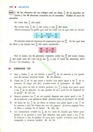 296 . AIIITM.lTlCA
e.;-de los alumnos de un colegio estA en clase. : de lo anterior en
r.ecreo y los 68 alumnos restantes en el comedor. Hallar el total de
alum~los.
En clase hay +del tOtal.
•• •En recreo hay .. de '5 del total, o sea u del total.
Ahora liwnamus la parle que está en clase con la que ena en recrco:
1 2 9+2 11
- + - = --=-.
5 45 45 45
El número lotal de alumnos lo represento por sus~. Si los que hay
11 .~
en clase y en recreo son ti del total, q uedarán :
Por lo tanto, los 68 alumnos restantes sedn los u del total; luego,
I ü ' ·u del IOtal será 68 + 34 = 2, '1 los u' o sea el IOtal de alumnos, será:
2 x 4.> = 90 alumnos. R.
.. EJERCICIO 159
1. Doy a Pedro ~ de mi dinero,
•
a Juan
R. 60
•.. de lo anterior y me quedo
.. 0011 46 colofir$. ~CuánlO tenía? colones.
Gané los ;- de lo que tenia e invcrtl ulla l)Arte igual a
anh:rior. SI tengo aun $57. ¿cuanto tenia al principio}
'" lo,I~ •
R. $120.
3. Oe una pieza tle tela ~ vcllden primero los ! y luego una parte igual
•a los ¡. de lo anterior. Si aún quedan ij(J ffiS.• (cuál rfa la longitud dr
la pi ep~ R. la;:; ms.
t. Invutl promero lO!; -f de mi capital, después una parte igual a los .¡..
de lo anterior y Ole quedaron ~854. ~Cua nto tenia al principio? R. $1708.
i. El IUIlC1 le! los ~ de un libro, el martes una parte i~ual a 105 : de
lo allu:rior y aún me fahan por lce.- 93 páginas. ~(;"álHal páginas tiene
el libro y cua ntas lei el lunw R. 165; 45.
6. Un comerciante vendió los i; de los saca¡ de (rijoles que había romo
prado; ~ le picaron y tUllO que desechar una parte igual a Jos ~l de
lo anlerior y aun le quedan 16 sacos para IIender. ¿Cuántos saCOI había
comprado y cuantos velldió? R. I!S; 28.
 