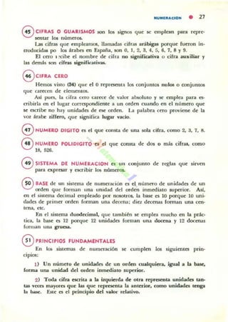 NUMERAdON • 21
oCIFRAS O GUARISMOS son los sign05 que se emplean para repre-
sentar !05 númer()$.
l...a5 cifras que empleamos, llamadas cifras arábigas porque fueron in-
troducidas po los arabes en úpaña, son O, 1, 2. 3. 4, 5. 6, 7, 8 y 9.
El cero 1 :cibe el nombre de cifra no signifiativa O cifra auxiliar y
hu dem~s 50ft cifras signirk.uivas..
@ CIFRA CERO
Hemos viSIO (34) que el O representa los conjuntOS nulos o conjumos
que carecen de elementos.
AsI pues. la I:ifra Ct:ro carece: de valur absoluto y se emplea para 1:5-
cribirla en el lugar correspondiente a un orden cuando en el número que
se escribe no hay unidades de ese orden. La palabra cero proviene de la
voz atabe liffero, que significa lugar vado.
eNUMERO DIGITO es el que consta de una sola cifra, romo 2. 3. 7. 8.
®HUMERO POLIDIGITO es el que consta de dos o mas cifTas, como
18. 526.
eSISTEMA DE HUMERACIOH es UI1 conjunto de reglas que sirven
para expresar y escribir los númer()$.
®BASE de un sistema de numeración es el númeTO de unidades de un
orden que forman una unidad del orden inmediato superior. All,
en ti sistema decimal empleado por nosotros. la base es 10 porque 10 uni-
dades de primer orden fonnan una decena; diez decenas forman una cen-
lena. etc.
En el sistema duodecimal, que también se empl~ mucho en la prác-
tica. la base es 12 porque 12 unidades forman una docena y 12 docena!
fOfman una gruc:sa.
ePRINCIPIOS FUNDAMENTALES
En los sistemas de numeración se cumplen los siguientes prin-
cipios:
U Un número ik unidades de un orden cualquiera. igual a la base.
fonna una unidad del olden inmediato superior.
2) Toda cifra escrita a la i~uierda de olra ~presenta unidades tan-
tas veces mayores que las que representa la anterior, como unidades tenga
la base. Este es el principio del valor ~Ialivo.
 