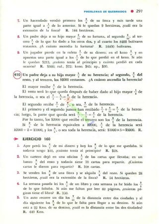 7. Un ha<:t'ndado vt'ndi6
parte Igual a ~ de lo
rxtensión de la f,nea?
pnmero los .¡. de su
anterior. Si le ljucdan
R. 144 hectá reas..
IlIlca y 111;15 tarde una
9 hectáreas, lcuál era la
8. Un padre deja a 51,1 hijo mayor!... de 51,1 fortuna, al V'COunoo .!.; al ter-l' ' -0 J~
cero ..¡. de lo ljUt' ha dado a los OUOI5 dos. y al cuarto los 8400 bolivares
H'Mantt'3;. lA cuálllo ascendia la forlUna? R. I-HOO l>olivaru.
11. Un jugador pierde en la ruleta : de su dinero; en el keno ~ y en
apUt'3;ta5 una panr igual a 105 : de lo (jue perdi6 en el kroo. Si aún
le (Iuet.!all 5213. {cuánto trn;a al principio y cu;imo perdió en ada
or.uiún) R. $.160; rul.. $72: lleno. $45: ap.. $30.
8 Un padre deja a su hijo mayor -i- de su herencia; al segundo, f del
resto, y al tercero, los 52000 restamn. ¿A cuámo ascendía la herencia?
El mayor r«¡be -;. de la herencia.
El resto será lo que queda después de haber dado al hijo mayor : de
Ih ' I l a
d1h ·
a ~IlCta, o sea el 'i' - .. = J e a erenCla.
El <P<n'ndo recibe .!. de .!., o sea• .!. de la herencia."0- . , 'a
t.I primero y el segundo jumas han recibido ~ +.!.. =.!... de la heren-
• I '1 1
da; luego, la parte que queda será - _ ..!... = .!. de la herencia.
s ~, a
Por lo tantO, los $WUU que recibe el tercero !I01l los - de la herencia.
•Si .!.. <k la hereucia equivalen a $2OOU, 2... de la herencia será
' . '~20u0 + 2 = UUUO, Ylos s' o sea toda la herencla. .será: $lOOOx5=$SOOO. R.
... EJERCICIO 160
l. Ayer pcnJi lo.. : de m, dinero y hoy 1015 .¡. de lo que me quedaba. Si
todavía tCllgo $10, ¿cuánto tenia al prinClpio~ R. $U-
2. Un cartero dejó en una oficina ~ de las urta~ que llevaba; en un
banco ." del rnto y todavla tiene 70 cartU para repartir. ¿Cuántas
•cartas le dieron para reP"'rtir? R. 1015 cartas.
3. Se venden los : de una finca y se alquila : dt'1 rt'$lO. Si qucdall 28
heclóireu. ¿cual era la rxtrll$ión de la (illea? R. á4 hectáreas.
'- La 5elllalla pasada leí los ..!. de un libro yeMa semana ya hr leido 105 .!., .de ]0 que falta...a. Si aún me laltall por leer 60 pág,nas, ¿<:uamas (4.
g'na5 tiene ellibr& R. 3.)U.
6. Un auto n~corre un día 105 1. de la distancia entre dos ciudltdu , .1
"dia siguiente 105 : de lo que le falta par.a llegar a su destino. Si aún
está a 22 Km). de su destino, ¿cuál es la distancia entre las dos ciudade$?
R. HO Kms.
 