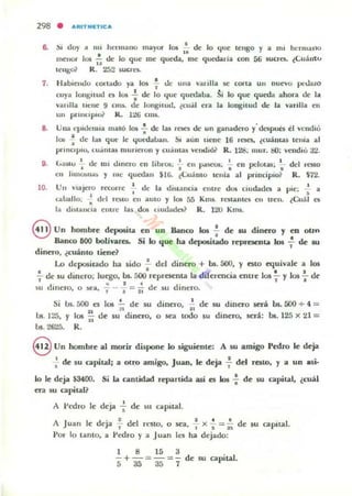 298 • ...ftITIIIIETIC...
6. ~I doy a 1111 hcnuano lIlayor 105 • ~ lo "Iue ICl1g0 y a mi hl'lmallo
. ..menor 101 - de lo que me queda, ole qucdaria con 56 wcn::t. ¿Cuáll'"
..!ellgo? R. 252 5uera.
7. HabIendo cOllado ya 10$ -;.- <.le una /aulla ~ carla un ouevo JX'UalO
cuya IOflgilUd C$ 105 : de lo "Iue quedaoa. ~i lo que queda ahora de la
vaulla u~lIe 9 CIIU- de longu ud. (cual era la longilUd de la varilla en
UI1 pnnupuM R. llW CIII'-
8. Una epldenua malÓ lo¡ : de las rCK'J de un ganadero y'despun el vendlo
lo¡ ~ de ¡al que le "Iucdaban. &1 aun uene 16 roa. ¿cuállUlS tenia al
prinCIpIO. "'U.lIII:.l..lo nlunewn y cu.lm:.l..lo velMliói' R. 128: mur. 00: vellrlló a2.
•• 1 . 1- . I • I
loalilo Ul: 1111 ••hnero en hbr05. - ell ''''seos. eo Ilf'lolas:. . ,.... . ,.- - .en Jlln~II"~ y me quedan $lG. ¿Cuamo tcnía al pnnciplo?
del restO
R. $72.
10. Uu vIajero rcc(l,lI'C I d(' la diSl;lIlci" entl"C dos ciudades a pic; ~ a
• • •la bailo; • dd rOlO ell aUlO y IOJ 5á Kms. rCSlanlC'5 en treu. ¿Cual es
la dl)lanCla emre 135 dQl Ciudades? R. 120 Km"
eUn hombre deposita en un Banco 105 f de 'u dinero y en otrn
Banco 600 bolh-ares. Si lo que ha depositado reprC$C:llta los : de su
dinero, ¿cuánlo tiene?
Lo depositado ha sido .!. del dinero + bs.500, Y e510 equivale a los
•.!.. de Su dinero: luego. bs. 500 representa la dirercncia entre los ~)' los !. de
1 .. 1 . , 1 •
su dinero. O ~a. "1 - • = 1i de su dllluo.
Si lis. 500 es 101 !.. de su dinero• .!. de su dinero .será bs. 500 + " =21 :  n
bs. 125, Y los ;; de su dinero, o sea todo su dinero. será: bs. 125 x 21 =
1..>5. 2625. R.
eUn hombre al morir dispone lo siguienle: A IiU amigo Pedro le deja
: de 5U capital; a otro amigo, Juao, le deja : del resto. y a uo alii·
lo le deja ¡3fOO. Si la cantidad repartida así es los .; de su capital, ¿cuál
era su apilan
A I'edro le deja : de su capital.
• 2 I 4 •
A Juan le deja 7 del n."5to. o sea, .., x s = ii dc 5U apiLa!.
Por 10 lamo, a Pedro y a Juan les ha dejado;
1 8 15 3
-+-~-=- de su capital.
53535 1
 