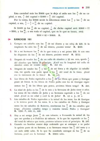Esta cantidad mas los $3400 que le deja al asilo SOIl los .;- de su ca,
pilal. o sea, -; del apilal + $3400 ';;:;' : del capila!.
Por 10 tanto, los ¡:uoo serán la dllercncia enLTe los : y 11,)5 : de su
• • I 11
capllal, o sea, ... - , = u de su capital.
Si $a400 es los : de su capilal, ~ de dicho apita l será $3400 + 17
= J200, Y los :' o sea codo el capital. que es lo que se busca, 5eri:
3.
••
,.
7.
,.
J200 X 4;,! = $rl4UO. k .
EJfRCICIO 161
Cunlpru UII cau..llo COII
cmple-.Il.lu ha ,idu 101 •,
105 !
•de mi
de mi dinero y un reloj de )20.
dU)CI'O, ¿(u.iIllO lenia ~ R . $tj{J().
Si lo
Ui ..1 1111 henll.,llo lVli ~ de lo que ¡ellia y a mi Jllimo .31:1. SI COII ~to
he dlspuo;w de 10li : de mt dinero. lcu.lnlo tellia? R . lllt.
D"')lIó d(' venJn 101> .!. dc 1111 rollo dc alambre y 30 1111. 1Il.i~ queda I
• •dd :11,lIlIlne II"e haloja al pt'illd¡¡jo (<':11.)1 ela la longitlld dd 10JlO de
alamlorc :mlb de "('nJer liada? R.;J.t;(1 IIIS.
Ik'I.KIc!1 dc 'Cllller 105 .!. y 1010 • de: lIIi Imca y de ahlullal I:J c.olJaJle-
, . .1Li1l. me qUl-da IIlIa p",·te Igual a los; - dd total de: la hnca. ¿<;u.il
~
,,101 1.. (');(('II>IUII de l., hlltOl? R . :;ti talo.
I..A.I> Illor..." de I't'tlro «¡ulv..lcn a los : de ItA hlutA. quc JJU!iCO y I:.nfll¡Ul'
lXlIiCC 28 III.IIOS. !)I lo;. htuo;. ue: I'u,h o Junlu (UII 10lI0 u" I:.llllqUC I·Cpl'e-
~tIl..n 11)$ .!.. de lOIi hblUli quc J.l'J'!'C0. lcu.illlO~ hul'OI It'IIKO( R. 4!l;I:i•
•
La edad dc Julia CJ los • de la mia y la hem..ma de Julia tlcne ti alios.
, .La IiUIIla de I:u ('dalltos de Juha y p, lu:rmalla e:quivale a 105 -; de: 1111
ruad. ¿<;".il n mi ,-dad y lu.il la de Julo...? R . ij:J .... J ., ;,!7 a.
I..oa; cauallos; dc I'"dru Ctjuly..Jen a la ",itaeJ eJe ItA. nU()5; 105 de .t,/lrique
¡¡ 1..1 le! (",..1 p;" 1(' lk: los miO!>. ~I a ItA. cau..JJOI de I'alro y Enriquc
~u",() lO!. bU (auaIJo:¡; eJe: Rvtocno. rC5ultall¡n 101 .; de I~ calJaIJos qut:
ICllgU. ¿CU..IIIIO'l (";,u..II~ lellgo y cU;¡nto. IICIICII Pedro y Em Ique?
R. 1200: 1'., tAlO: E., -lOO.
Doy a mi alluso Juan ' tic: mis t"W(OS; a !-·cl'lla ndo la luitad d" los,
que me qut"t.lan y a !-'rucdc:o -IV lau..(OI.. !), lo que he reparuclo lOS los ;.
dd 100aJ de Ilh.lw. qu(' I('ni.... ¿(u.imos lah"cO!o I~"¡" al prindp'o. R. :JUO.
t:uaudo un hombre llIuer/: deja OI'denado que $ot entregue ... Sil padrc
la quima J><lrte de su fonuna: a 51.1 hermano mayor 1()5 .!. del rOlO y a
•un asIlo 6t1OO ,;010. Si lo que ha mandado cntregar es 105 u de su
"!mlllna. ¿,".11 n;' 1" !"rtUII"? R.:«lOOI1 'IOlt's.
 