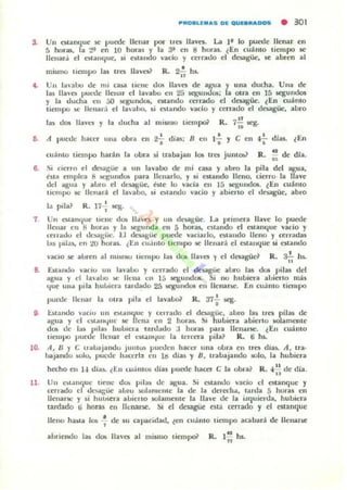 3.
••
Un e!ilanquc ~ puooc llenar por 1rC1i lIavn. La ]f Jo puede llenar en
5 horas, la ~>f en 10 hor.u y 1.. 3f en 8 hora.. lEn cuanto 'iempo se
lIenar.i el e;lanque, Ji 00111<10 vado y cerrado d "oagüe. $C abren al
mismo tiempo las trC1i llaves? R. 2..!. hs.
"Un J~":lOO de nll casa tiene V05 Un'a de agua 1una ducha. Un.. de
las 1I¡1'0 pUL'de Hen:!r el la.'abo en 25 scgum.lus: a otra en 15 ,.egundO$
y la ducllil en ji) K"gUOOOlli. eIlaooo c~rado el desagüc. lEn (Uamo
liol1p0)C llenad el la.aho, si (Slando vaclo y cerrado el desagOe. abro
"las dos lIav!,., y la ducha al mismo tie",poi' R. 7;¡¡~.
6. ti puede hacer u/la obrA ell ~ dias: B ell 1~ y e ell 4';- dJas. lEn
cuánto tiempo hadn la obra si trabajan le- Ira jUl1t05? R. !! de dla..,
6. .¡ clcrro ti desagüe a un lavabo de mi cau y abro la pila del agua,
fua empica 8 !iC..'gund05 pna llenarlo. y si cs.tando lleno. cierro la llave:
del ¡¡gua y alJro d tk~Gc. W(' lo vada el1 15 ttgundOl. lEn cuamo
1I11npo se Ilcna,lI el lavaoo, si Ootaooo ncio r abieno el d«agüc, abro
7
•
D.
1~
•la pila? R, 17, tcg.
Un otarn¡Ue llene dO!> lIa",es r un dcsa.giic. La ¡lTilllen. llave lo puedc
llenar en 8 hor..) r I~ ~ullda ell 5 honu, eualldo el estanque "'ado r
t;enado ti k~¡;üc. t:.I dnague puede I1Idallo. estando lIello r «'Ha(!;u
I~s jlllas, en 10 hor..s. l En euJlllo tiempo te lIellar:! el estanque si estando
'acio :;c abren al nll)IIIO tiempo l;u dot lIa'n y ti desagüe? R. 3~ hs.
E!.tillKlo vaciu un lavaloo r cerrado el I:ku.güc abro lal da. pilal del
¡¡gua y d laaloo !oC llena 1:11 15 ~UUd06. Si no hubiera ahierto nUo.
que UlllI 1"la hul..cr:t u,dac..lo 25 iliCKUlKIt. el! llenarse. En euanco ticmpo
•puooe IIl'lIar la otra pila el 13.'al;& R. 37, q.
U,;",,uo "';,eiu un o.tlolll{jue y nrr;u.lo el desagüe. auro la~ tres pilu de
agua y el t;')l;IIH,¡"C le llena cn 2 huras. SI hulliera abierto IOlamCfltc
dos ue I:I~ pila) hulllc,a tan1ado ;1 horu par;¡ IICIliIl'W!. tEn CU:SIIIO
"CUlpo puwe Ilenal" el l~all<'lue la tcrCt"r.l pila? R. ti h•.
A. lJ r e u.loajanc..lo JUlltOll pUl'Üen hacer una oora ell trcs dias. A, tra·
bajandu w.lo, !,ucUe hacerla en hl díu y 8, trabajando solo. la hubiera
hecho 1.'11 14 días. ¿l:.1I wJmm dias puede hacer e la obn} R... :: de día ,
11. UII (.",anquo:: ,iene do.. pil:!) de 3.Kua. Si estando v~cio el estanque 'j
eelTado el dcs.¡;Uc allro IoOlamcme la de la dcrech..., larda 5 horas en
llenarse y si htllJICTa aUlello SOlamCIllC la lIa'c de la i:.tquicl"da, hulliCl"3
tardado ti hons cn Ilellarse. Si ~I dcsagut' esu ccnado y el estanque
lIello hasla 1m : de su capacidad, tell cvámo liCUlpo acabar.l dc llenarte
abriendo lu dos lJa'e!I al tnismo tietllp& R. 1'" hs.
"
 