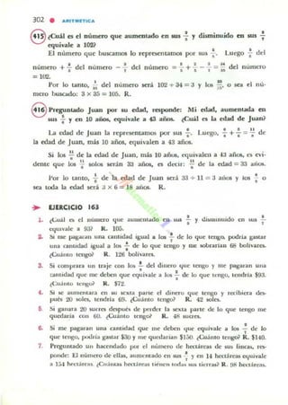 302 • ...",TlIIule...
@ lCuil es el número que aummudo en JW : y disminuido en sus .;.
equil'ale a 102?
El n úmero que buscamos lo rcprCllClllamos por sus';. L.uego';- dd
número + : del numero - : del numCTo =: +.;.-.;. =¡; del lIum~ro
= Itrl.
Por lo tanto, i; dd n umero SCTá 102 + 34 = a y los ;;. o 5Cll el I1U'
m~ro buscado: 3 x 35 = l OS. R.
8 Preguntado Juan por IU edad, respondc: Mi edad, aument,¡w.. en
50S .¡. Y en 10 anos. equivale a ~ años. ¿Cu¡jj es la edad de Juan?
•La lwd dc Juan la representamos por sus l ' Luego.
la edad de Juan, más 10 años, ef.luiyalen a 43 años.
.!.+..!. := !! de
• • •
Si los ~ de la edad dc Juan, más 10 arios, Clluiyalen a ·13 aflos, ~s cvi·
1, 11 .
dentt! que los I solos serán aa años, el dt.'Clr: -; de la edad = 33 alU-".
!'or lo Lamo, ~ de la edad de Juan será aa + U = a alias y los : o
Ka tOOa la edad .será a x 6 = 18 aiios. R.
... EJERCICIO 163
• . 1' .1 •
l . tCu:i.1 n el 11U1.ll~ro que aUlueut"do cn ila t l' UI)IIIIIIUIUO en Sul "1
equIvale a 93? R. lOS.
:¡. SI me pal!i,",I"-U una cautldad igual a 101 .!. de lo que tengo, podria ganar,
una cantidad Igual a 101 : de lo qut! tengo y me sobranan 68 bolivaret.
tCuámo tCllgo1 R. 1:!5 bolivara .
3. Si comprara un !raje con los .!.. del diuero ljuc u:ngu y me p.1Igaran ulla
•talltidad que me deben que equivale' a los !. de: lo que tcngo. tcndrJa $93.
•¡:Cu.into tClIgeX R. $7:!.
4.. Si lóC aumentara en w. leXla parte el dinero que tcngo y reci bicra dc.-s-
pués 20 soles, tendrla 59. ¿Cuánto tengo? R. 42 501cs..
5 Si ganara 20 iucra después de pe.dcr la sexta parte dc lo que tengo me
quedaría con 60. lCu:i.lllo tcngol R. 48 sucra.
6. Si me pagaran ulla ca ntidad que me deben ,!UC equivale a 105 ~ de lo,
que tengo. podria gastar $30 y me qUl...tarian $150. lCuámo cenp R. $HO.
7. Prcgulltado un hacendado pur el nUIT1C':ro de hectárea, de sus finca~, res-
ponde: El numero de ellas. aumemado en Wi -: y en 1-1 hectárea, equivale
a 1:;-1 ~tárcas lC..:lma, hect.heas llenen uxl;u MI) ticrras1 R . 9f1 hcctáreas.
 