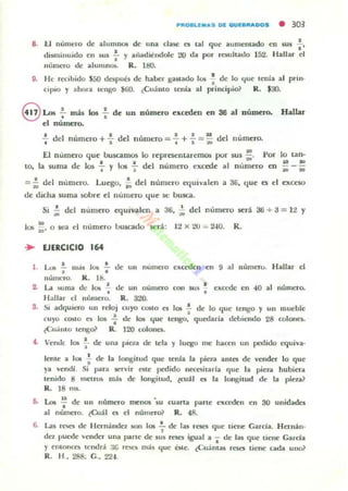 8. f.I IIUfllt:IO de ;,UUlnll()6 de una dlllit' es !.al que aume-mado en JUS : '
disminuido ell sus .!.. y al)adi~lIdole 20 da por rC$llltado 152. Hallar el
•numero de a l um~ R. 1&1.
9. He rttibido 5SO dnpub de haber gaNado 105 : de lo "Iue te...la al prin·
ciPIO y ahora tt:ngo ¡OO. ¿Cuanto tenia al principio~ R . $JO.
8 Los 7mis los : de un
el numero•
número exceden en 36 al nümno. Ha"",
..¡. del numero + : dd numero = : + : =: del numero.
El numero que IJuscamos
LO, la stI Ola de los : y 101 :
-lo representaremos por stls;¡. Por lo tan·
a ~
dd numeTo excede al numero en ~ .= i; del numero. Luego, -i; dd número equivalen a 3G, que es el excCSQ
t.Ic didla suma sobre el numero "lue se: busca.
Si ,:, del numero equivalen a 36, ;. del numero será 3ti -+ 3 = 1:! Y
los ;:, o $Ca el numero lJu.scado ~:rá: 12 X 20 -- 2-10. R.
.. EJERCICIO 164
l . ~ .!. 111.<5 10Ii .!..
• •
de un número excalen en 9 al numeru. Hallar el
nUmero. R. U!.
2. La suma de lO!> :
Hallar el numero.
de un lIumcro con sus: cxcl-de en 40 al numuo.
R. 3'l{).
S. si adquiero un reloj
cuyo costo es los :
¿<':U.i1l1O leng& R.
4. Veooc 105 .;. de una
cuyo COito es 1011 .! de lo que tengo y UII mueble
•de los "Iue tengo. quedada debiendo 28 colones.
120 colone5.
pieLa de tela y luego me hacen un pedido Ctluiva-
knte a 105 ! de la longitud que tenIa la pieza antes de vender lo que
ya vendi. Si para !lerv;r este pedido lIt'Cnilarla que la pieza hubiera
tenielo 8 metros más ele 1000gitud, ~cuá l es la longitud de la piel.a~
R. 18 111$.
ti. Lot ~ de un numero ffit'1IO$ 'su cuarta parte t'ltct'dt'1I en 30 unidades
al númelO. lCu;11 el' el númel'o} R . 48.
6. Las rt'!>t'5 de Hcrmlndel. aon 101 : de lu roes que tiene Garcia. Hcrnán-
da puede vender una parte de sus rt'Seli igual a .. de las que tiellt' Carda
y elllonco ICndr.i. ;IG rt"SCli m;ls 'Iue bte. ¿CUállla$ r~ tielle cada uno?
R. H, 288; G.. 224.
 