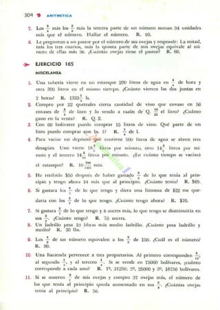 3()q " ,","ITMETIC,",
7. Los"¡' m:1$ 101 .;- más la tercera parle dr un numcro suman 34 ullidade,
más l.{uc el número. Hallar el número. R. ro
8. Le prcgunlall a un paSIOT por el número de sus o'ejas y responde: La milad,
ru;h I ~ Ires cuarl(b, más la qu"ua parle de mis OVe¡'35 equivale al nú'
mero de ellas mis;U; ¿Cu:íma) ovejas liene el panor R. 80.
... EJERCICIO 165
MISCIUNlA
1. Vlla luberia viene ell 1111 nlarn.¡ue 200 lilros de agua en -; de hOTa y
Otra 30U liaros ell el nllSlno liempo. ¿Cuimo viellen lal dot jumas en
•2 hor.b~ R. 1333
1 Is.
2. Compi"o por 2'l queuales cien.a call1ldatl de villo que ellVilIO en 50
Cllva5('l de -,' de lIuo y lo velldo a ruón de· Q. l' el Jilro? tcuálllo
..gano ell la vellla? R. Q. 2.
3 Con 00 boIí'arcs pUM comprar m liu05 de vioo. Qut parte de un
lilro puedo complar COIl bs. I? R . -;. de 1.
4 . P¡ua vaCIar UII de~L1o que conllenc:: 50U hlro. de a¡s:ua !le abren Ifes
••
~
deuguCl.
nulO y el
Uno vlerle I~ Inr05 por m;nulo, OIrO 1-" hlrQJ 'XI" mi'
• •teH:ero 14 ,: ¡iUta poN minuto. tEn cu:mo tiempo se vaciarJ
'M
R. 101m mili.
He rCClbido ¡oo dnPUl,. de h..ber gaslado • de lo que tenía .,prin.
•ciplO y (C'ngu ahuI"
"
no;) que al p,.nClplo. tcuoi lllO lC'uia? R. $69.
Si goulara lOi .!.... de lo l.{ue lC'ngo y (hera una limosna de $2'l m, quC'.
•
d;uia con los f de lo "luc lengu. ¿Cuálllo tengo ahora? R. $10.
7. !)i ga~tara .!.. de lo que tengo y 8 SLlcrt:s más, lo quC' tengo iC dl!ilninuirfa cn
• •sus - . iCuamo tel)go~ R. iO suefes.
•8. Un ladtlllo poa 10 liI..n.l) m ~s I/1C.'dio ladrillo. tCu;lnlo po¡¡ ladrillo y
Inooio~ k . 30 lbs;.
9. Lo...!.. de un número ""uivalen a los .!. de 150. ¿Cuál CI el número?
· -, .R. 90.
10. Una haCienda pC'nenttc atrI.:l proplC:uriOf. Al primcro corrC$ponden ..!..;
..al sq;undo .¡., y al ¡ereero'¡'. Si 5(' vende en 75000 bolívares, teualllO
rorfClipoodc a cada uno? R. ) 9, ;11250; :..19. 25000 y 3', 18750 bolivarC$.
11. Si !le mUClcn f dc mis O'Cj35 y (ompro 37 ovejas
l.u tjue tenia al pt'incipio c.¡Ul-da aUlllclltado en sus
Icnia al principio? R. 56.
rob, C'I número de
•l' ¿Cminlas ovejas
 