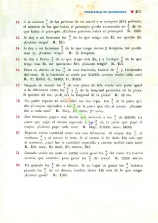 .~
13.
"
lO.
.8.
Si ae mucren s de las póllomu ~ un COITal y K' compnn 26i4 1,aIo1~
el nü~ de Ilal que haW;¡¡ al pi"11K1p'0 queda aumClIl1l00 tll ~ de lB
'tU<: habla al pnllCOpW. ¿Cu:mas palomu hal>la al p-incipi& R. 2$5.
Si doy a 1111 hmn<lOO 101 : de lo que ICngO m;b .$2. lile qu~n $-l.
«(;u;inlo tengo? R. $10.
S. doy a mi hermano ! de lo (jue tcngo mcT1O$ 2 lempirlol. me (jueda.
,Iall 11. ,Cu.llmo ttllgo? R. 15 Icmpu-al.
S. doy a Petl,O ..;- de lo que I('ngo m~ $4, y a Enrique : de lo que
ICIIgu m¡b $6. tTM.' quruanan 121. (Ú41110 1C"I& R. $63.
Pira es dueño de la. .;. de una hacienda, Carda de ¡ Y Hon.indcz
del rClO. S. b. haci('rx:b, iC Clxk por ¡12600. ¿emllIO n:cille oda uno~
R.. P., $360(1; e., $1400. 1-1., $¡6OO.
11. Dapuh tk CndC.T los : de una pica tk lela 1/"'"00 una parle Igual
a 1.. diferencia ('mtC' 101 : y t; de 1;1 longitud pnmlliva m J¡¡ picu.
SI (¡uet!an 43 ms... ¿cuil en, la lon811ud de t:. pll.·ta~ R. 00 m~
18. Un ¡)lIdre reparte 48 501C!I entre sus do¡¡ hIJOIo. Los • de la parle que
. 'dio al 111.;1)'0' eqUivalen a 101 .. de la IXlrte qu(' diO al ",CllOl. [Cuánto
dIO a nrloa UIIU? R. M..y., 2ft. rnt'1I•• 20 wlh~
18. DnI hclmanolo l>agall ulla deuda que aw::ICIIIJC a 1010 a tk $50000. La
• •part(' quc pagó cl IIICIKH ~uI",lc a I w de ill p:l.lle qlle pagó el,
ma)'Ol. ,CU;iIllO f>oIgo cad... mlOi' R. May., SIBOOO. men., 54000.
20. Reparto clena canudad ('nll'(' ... IS Ira hé'nnanoa.. Al mayex doy l . al
. 'mediallO I y al Ilt<'nor el rnlo. 51 al rloCIlOr le he dado S34 1II:is quc
al nlelhalK), c,-ual [uc la nlllll!arl rq)óllllda y CUJIIIO recIbiÓ Cldll llno~
R. $56. may., SI:I; 1I1('d. $7; m('lIor.. ~1.
21 Cuando vClldo UII aUlo cn 1l:1000 loucrb gano 101 .!. del (OMO. En cuanlo
. 'tclKlIia quc "cl1dcllo para ganar 101 .. del C05lo) K. :t..!.JOO su(res.
22. IIc gateado 101 ' dc nu dlllt'ro. SI ell lupi" d(' ¡pMar 101 " huluera
. 'guudo I()§ .. tk mi dlna'o. It'"llna ahono S18 m.u ele lo lfue IC,...,,>O
,Cu.ilmo S.ilw:1'? R. $160.
 
