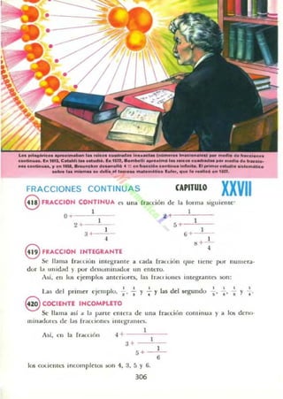" oo "-ccloo....
e_11M • •........._ .... _ ......1. 01. ".de>-........_ ..... " ... lM1. _ _11.. 01_.... 4 :': . .. _&.16" ........._ NofItoIUo. '1 ......... ductil. .n1....;Iollc•
.._ 1.. _ .. _ ... 1_... _ .....llc. r ..,... 111_ l. ___;lo . .. 11n.
FRACCIONES CONTINU AS CAPITULO
XXVII9 FRACCIOH CONTINUA
O ~ 1
1
IOfllla sIguicnte:'
. .. __1,--:-_-
15 ~--'-:--
es ulla rr.lCdón de la
2 +---'--,-
1
3+-;-, 6 ..-
1
-
I
...-
eFRACCION INTEGRANTE .¡
~ lIam3 rraCLlOII lIuegnmlC a lada frau. ion que uene pur lIunu"ra·
dur la Lllud;uJ ) por denominador un enteru.
Asi, t U los ejcmplos illlIcriura, las Irdl l iOlll"S illlegrilnlt~ son:
l
· l ' I I , I I I
Las de primer CJcmp u, .'"1 Y -.; Y las del segundu " . ' I Y ...
S COCIENTE INCOMPLETO
Se llama asi a Id Ihl rlC elll tT.I de una fraclic'm continua y a los dt'llII·
mill .l(lolt:~ dc las I rdC<. io nc~ ilHt'gralilcs.
Asi, en la rr.tn lnll
1
H ----'--,--
3+ --'--:-
5 +_~1,-
6
los cOliclII<."S incompletos ..on 4, 3. 5 Y 6.
306
 