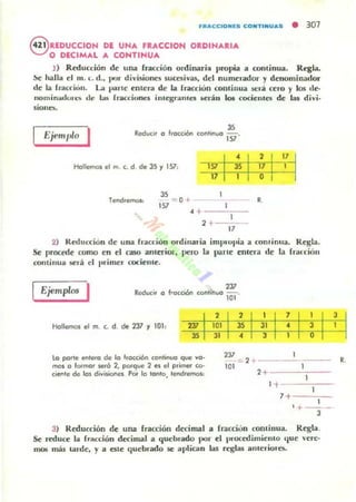 JIII...eCIONIES eONTINU...S • 307
@ REDUCCION DI UNA FIACCIOti OIDINAIIA
O DECIMAL A CONTINUA
J ) Reducción de una fracción ordinaria propia a continua. Regla.
~ halla el 111. L d.• por divisiones sucer;ivas, del numerador)' denominador
de la fracricill. La parte entera de la rracción continua sel" a ro y los de-
lIolllinadol~ de 10lS fraccionei iutcgr.uu(S ~rá n lo. cocielllt:5 de la¡ divi.
siono-
ReducIr a frocc.on coohnua I~ '
Hallemos el m. c. d de JS "1 151,
1~ 13~ 1': 1
17
1
3S
Tend.emol: -= 0 + JI
157 1
.. 1
2+ - -
17
2) R~u cció n de una Íl'acción ordinaria implUpia a cominua. Regla.
Se. procede cumo en el caso aflleriOl', pem la parte enlel'a de la rFdrciú"
continua será el I,rime.. cociel1le.
Ejemplos I Reduc;r a f·acción
2J7
cOOlinua iO!'
Hallemos el m. c. d. de 2J7 "1 101,
ta parle I!fIlera de la rra((i6n COOlmua que ~a­
mol a formor ¡.eró 2, porque 2 1!1 el primer co-
cie<1le de lal div~el Por la tanta, tendremos,
231
,:= 2
101 1
2+ - --'-;---
1
1+---'-,---
7+ ---'cC-
1
, + ---
3
3) Reducción de una fracción decimal a fracciun continua. Regla.
Se ~uce la fracción deci~1 a quebrado por el procetlimiento lJue 'en:-
J1lO5 mis t.¡u-de, y a elle quebrado se aplican las reglas alllcrioro..
R.
 