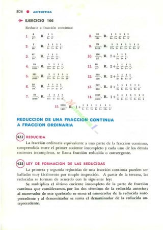 308 • ARITMn'ICA
~ EJERCICIO 166
ReducJl a II<ICOI;II continua:
•1. - .
..
2. .!..u
"3. 11
....-.
.-
R. I I
•••
Il. ~~..!.!
~. l. t. t
R. ..!. ~ .!.
lo ... 11
u.li. .... R.
1 • 1 1 1
- --tlo t. lo 1...
u
6. - .
..
7. ..!!.... R.
-
3. f. l. I
1 1 1 •
..'lo , ••••
a. 2!...
u •
R. .!. ..!. .!. .!. ~
.... .... 101
G• ....!!...ItlO
1 1 1 1 1 1 1
R . 11. ¡; ¡; ¡; ;: lo i'
.M
10. -.
"
11. ~
"
Il. 2+'!' 1 I !.
... l. l. I
l.1. 3M. Il. 2+'!' 1 1 ~.
1ft .. 104••
13. _M_'.
=
R. 2 + ~ .!. .!. .!. .!. !.
l'.U_._. R.
t • ., •• lo7+.
1
1111111
+ -101.'",,,.,,
10. -•••• . R. 1+'!'''!' I • 1 l .
,.,..... ,......
REDUCCION DE UNA FRACCION CONTINUA
A FRACCION ORDINARIA
S REDUCIDA
La Ir;accion ordmaria t:qul-alente a una parte de la Iraccioll coutinua.
comprendida elllre el prllncr cociente incompleto y (""da uno de los demás
COCUWltS 1I1culIlplcto:s. se: llama rracción reducida o com·ergellte.
eLEY DE FORMACIOH DE LAS REDUCIDAS
La pfllllerol )' ~Kullda r~udda5 de una Irolccion continua pueden ser
halladas llIu)' láulmtlUe pur simple inspección. A partir de la tercer". las
rl'ducidas se 10rlll.1I1 de aluado con la siguiellle ley:
Se mulLiplica el ultimo cociente iocomplelo de la parle de r~rión
oontinua 'Iue comideramos. por 1O!i dos términos de la reducida anterior;
al numerador de este '-{uebrado se suma el numerador de la reducida anle·
precedente y al denominador .se suma el denominador de la reducida ano
teprea:dente.
 