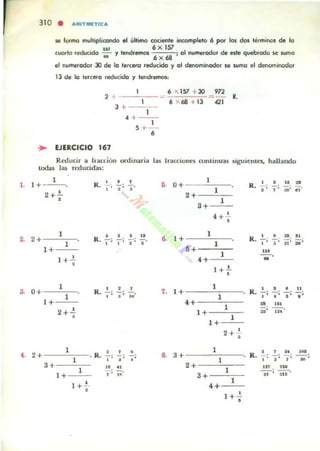 , 3 10 • ARlTMf!TICa
se formo mvltipliulfldo el último cociel'lte incompleto 6 ¡xx kn d01 terminol de lo
1$1 6)(157
(10110 .educ:ida - y te-ndrftTlOS • 01 l'KImWfodor de eJle quebrado loe MOI1la
.. 6x68
el numerador Xl de la terceto reducido y 01 denominodor ICI wmo el denominador
13 de la t!!fC.O reducida y tendrernoso.
,
... EJERCICIO 161
,3+ -----'-;-,H - -,5+ -
•
6 "' 151 + 30
6 '>< 68 + 13 '"<1, R.
Reducir a '. acción ordinaria la¡ tracciones cominuloS siguientes, hallando
lodu las reducida5:
1
1. 1+-''-. .. 0+ 1 . 1 1' . :I't
R. z "1';0' iT"
2+!"
•
2+
1 • .!.. .!.. ..2. R,,'
"1 ' ' .'
.. 1+
1+
1 +.!
•
1 R. .!.,..
,,.0+ _ • ....!,.
1 ' ' ·' "1+
1. 1 +
2+'!
•
2+
1 • • ••• • R. L; .;1 •3+ ~. ..1 -
1+ ' ' ..
.. 3+
1 +.!..
•
2+
1
3+
1
4+ '!"
•
1
1
6+
1
4+
I +..!...
•
1
1
4+
1+
1+
1
1
2+--'--
•
1
1
2+
1
.+
1
4+
1 +.!..
•
R. ..!.,.. .,!.. 111, ' 1
I'~ 'ii'_;
u.
N'
, .!.. ..!.. u
R. "
"" .'.. '"D; ,,.
R. f: ' ,. ' N
"1; ,0 """"iii'";
on .u
"
,:u ·
 