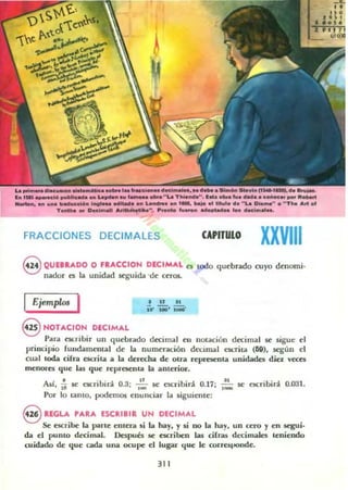 ~ ...1 _..... "Lo. TIoIoo........ 1(_.__tv. _ •• Coótoc.. _ Rot-o'I
- . u... '....- ......... _ L _ o.. 1M. ba;o o, lHulO elo " Lo. 010_" • " Th. "".1
T_h... Doc!"'" _~". ........ "'_ •••plad..... doo:"""_.
FRACCIONES DECIMALES CAPITULO XXVIII
@ QUEBRADO D FIitACCIDN DECIMAL o todo quebrado cuyo denomi·
nad()f es la unidad seguida 'de ceros.
Ejempw. I • IT 11
lO' IINI' w¡¡-
S HOTACI~N_ DECIMAL _ . .
Para CSl.nblr un quebrado deCImal en llotaClon decllnal se sigue el
principio fundamnltal de la numeración decimal L'SC..Tha (69), 5c.'gun el
cual t.ocb cifra esai... a la derecha de otra represen... unidade:t; diez vec:es
menoru que lu que representa la anterior.
Así, ~ se escribirá 0.3: ,~, 5(.' L'SCribirá 0.17; ,:" se escribirá o.o:n.
Por lo tanto. podemos enunciar la siguiente:
S REGLA PARA ESCRIBIR UN DECIMAL
Se escribe la )l"Irle entera si la hay, Y si 00 la hay, un cero y en segui.
da el pumo derimal. Después se e5Criben las cilra¡ decimales teniendo
cuidado de que cada una ocupe el lugar que le corre!iponde.
311
 