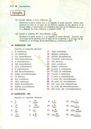 Ejemplos I
,
"
'..,,·L'. . .,Lo 1.D<. ... $etento y CIncO ml~lmQ$: ;¡¡¡¡;¡.
Escribimos lo porte entera cera y en seguida el punJo decimal. Hecho esta,
ponemos un (efO en el lugar de los décimos, poo-q.... no hoy décimos en el
número dado, o continuación los antc-sÍlnO$ que hoy en 75 milesimos que son
7, y desp..es. los cinco mil~imos y quedará: 0.075. R.
(21 ElCribir 6 unidades 817 diezmilésimos: 6.::':'.
Escribimos o porle entero 6 y en $tQuido el punto decimal. Ponemos cero
en ellugor de los décimos¡ 8 en el lugar de los centisimas I en el lugar de los
m~és.imos y 7 en.1 lugar de los diezmolés.imos y Icndr~ 6.0817. R.
... EJERCICIO 168
E.KnUir en 1I00aóón decimal:
1. 8 ttnté,im;u.
2. 19 milélim:l$.
3. 115 di c~milbimu.
.. 1315 diClmilbimas.
o. 9 cicmmM$.ima$.
8. 318 cienmil~um:ls.
7. 1215 II.illonbllnas..
8. 9 miIlOIll!IlInas.
9. 8!J9 dlcnnillonbimou.
lO. 23456 ciemnillonbimu
ll. 11 dfcima$.
12. 115 ccntburI;u.
13. 1215 milbima$.
14. 3~'¡á6 djeLmil~,ima$.
lO. 133346 cienmlltsimas.
16. ~18 dtCIln:lS.
... EJERCICIO 169
t:.tcnbir en notación decimal;
l .
,
"2. ....!!....
a
'N
•,_o
4. _ '_'_.
o. ~.
,-
-.-7. &!-.
'o
17. 754li centbimas..
18. 203456 ccntbimou.
19. 6f.7692 di«miltsimas.
20. I2:W;)678 millonbim:u.
21. !ng dtrima$.
2Z. 4:121 ccnlkima5.
23. 234567 milbimas.
K 6 unid. S ccmbimas.
2tJ. 7 unid. 19 milbim:u.
26. ti unid. 9 milésimas.
27. S llIud. 8 dic~mil~simas.
28. ti unid. 215 dlc~mj~$i m:u.
29. 34 unid. 16 cicnmilwmas.
30. 315 unid. 315 millonbimas.
31. 42 Unid. 42 diclllliJloneslmas.
32. 167 unid. Hi7 cicnlllillonés.imas.
9. ~.
,-10. S--!!-.,-
11. I~.
,-12. 123~.
'MM
13. 3 1 ~.
.-u .
lO.
16.
219- ' - ........
121r. 11'al_'
82a I •
,--
 