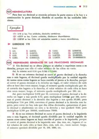 ntACCtoMlS DlCeMALU • 313
@ NOMENCLATUIA
Pallll lecr un deciJIUII lit: enunc::ia primero la parte entera si la hay Ya
conlinuación la parte decimal, dándole el nombre de w unidades ¡nfe-
riO«1
Ejemplos I
( 1 I 3.18 se lee: Tres ~idodn, dieciocho cetl!áimal..
111 4.CK119 se 1-. Cuatro unidode., diecirM.oeYl! diezmilésimol..
(J I 0.00769 se IR: Qd,o mil selecienlos _te y nl/e'O'l! cienmilésimol..
.. EJERCICIO 170
1.=,
l . 0.8. G. 0.0015. i . 1.015. 13. 2.000016.
2. 0.15. l . 0.00015. 10. 7.0123. U . 4.0098765.
3. 0.09. 1. 0.000003. 11. 8.00723. liS. 15.000186.
.. 0.000. a. 0.0000135. 12. 1.15678. 1& HI.CXXXIOOOI8.
9 PRO,IEDADES GENERALES DE LAS FUCC~ONES DECIMALES
1) Un decimal no se alleTa porque se añadan o .upriman ceros a .u
derMla. JXlTque con ello el valor ..d ativo de las cifras no varia.
AsI, lo mismo será 0.34 que 0.340 o 0.3400.
2) Si en un número dec:imal se corre el punto decimal a la daecha
uno o más lugare¡. el decimal queda mullivlic:ado por la unidad quida
de laDIOS CCI'Ol come lugara se haya colTido el punto a la deffiha, porque
al correr el puntO decimal a la derecha un lugar, el valor relali'O de cada
cifn se hace diez noca mayor; luego, el número queda multiplicado por 10;
al correrlo dos lugares a la derecha, el valor relativo de cada cifra se hace
cien veces mayor; luego, el número queda muhipliGldo por lOO; etc.
AsJ, para multiplicar 0.876 por lO, corremos el pumo decimal a la de·
ROCha un lug.1.r y nus queda 8.76; para multiplicar 0.932M) por lOO, corre-
mos el puma d«imal a la derec:ha dos lugara y nos queda 93.245; para
muhiplkar 7.54 por 1000, corremos el puma decimal a La derecha tres 111-
g-dres, pero como no hay mas que dos cifras decimales, quitaremos el pun-
to dlocimal y aiadiremos un cero a la derecha y nos quedará 75-'0; para
muhiplic"dJ" 0.789 por 100000, tendrlamos 78900.
:t) Si ~n un núm~ro decimal se corre el pumo decimal a la izquierda
uno o más lugares. el dec:irnal queda dividido por la unicbd. seguida d~
tanlOS ceros como lugares If':: hay.. corrido el punlo a la izquierda, porque
al correr ~I punto decimal a la izquierda uno dos, tres, l"tC., lugares el 0'1-
lar rdativo de Glda cifrd .se hace diez., cien, mil, etc., v«es ruenor; luego,
el número quedará dividido por lO, lOO, 1000, etc.
 
