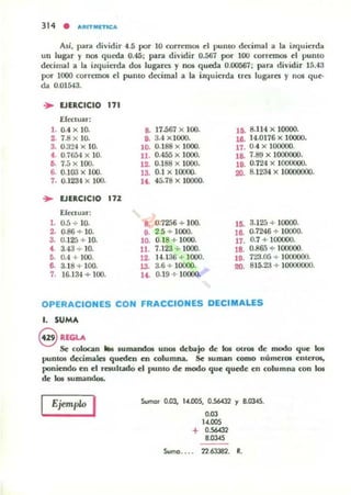 314 • I'fUTMIfTlt:1'
Alí. par.!. dividir 4.5 por 10 corremos d pumo decimal a la il<Ju ierda
un lug-.If y nos queda 0.45; para dividir 0.567 por 100 corremos el punto
decimal a la itquierda dos lugares y JlOl queda 0.00567; para dividir 15.43
por 1000 correll101 el pumo decimal a la iUJuierda Ires lugares y nos que.
da 0.01543.
.. EJERCICIO 171
Efectuar:
1. 0.4 X 10.
2;. 7.8 x lO-
3. 0.324 x 10.
4. 0.7654 x 10.
D. 7.5 x 100.
s.. 0.1(13 x 100.
7. 0.123·1 x lOO.
.. EJERCICIO 172
EICCluar:
l . 0.5 + lO.
2. 0-86 + 10.
3. 0.125 + 10.
t. 3.43 ..¡. 10.
D. 0.4 + 100.
8. 3.18 + 100.
7. 16.134 + lOO.
a. 17.567 x 100.
9. 3.4 x l000.
10. 0.188 x 1000.
11. 0.-155 X 1000.
12. 0.188 x 1000.
13. 0.1 x 10000.
U . 45.78)( 10000.
8. 0.7256 .;- 100.
9. 2.5 + 1000.
10. 0.18 + 1000.
11. 7.123 ;- 1000.
12. lU36 + 1000.
13. 3.6 + 10000.
14. 0.]9 + 10000.
15. 8.114 )( 10000.
lB. 14.0176 X 10000.
17. 0.4 x 100000.
la. 7.89 x 1000000.
UI. 0.724 X 1000000.
20. 8.1234 )( 10000000.
15. 3.125 + 10000.
16. 0.7246 + 10000.
17. 0.7 + 100000.
18. 0.1165 + 100000.
19. 723.05 + 1000000.
20. 815.23 + I()(X}OO()O.
OPERACIONES CON FRACCIONES DECIMALES
l. SUMA
@ RIGlA
Se colocan ... IUrrumdOl UI10II debajo de tos OlrOl de modo que I(JI
punlOl dccirnillcs qucdro ro columna. Se 5Urniln como númel"OI enteros,
poniendci en el rewlt:ldo el puDIO de modo que quede en columna oon 101
de k:ls lumando..
Ejemplo I Sumar 0.03, 14llOS, 0.56432 Y 8.0345.
• 03
14.005
+ 056<32
8.0345
Suma.. . . 22.63382. R.
 