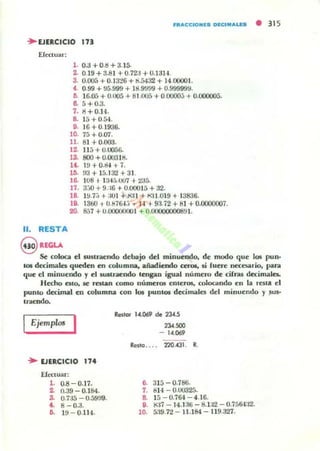 HIt"CCIO"IS DICIM"LLS • 31 5
" EJERCICIO In
EfC<Ular:
l . O.J +o.!! + 3.15.
2. 0.19 + 3..81 + U.7za + U. la H .
3. O.()O.'j +0.13"!6 + li...5432 + 14.00001-
f . 0.99 + ~5.999 + 18.9')99 + 0.99999!J.
1). 16.05 +0.005 +81.005 +0.0000;; +0.000005.
8. 5+0.3.
7. Ii + O.14.
8. 15 +0.54.
9. 16+0.1936.
10. 75 + 0.07.
11. 81+0.000.
12. 1I;¡ +0.0056-
13. 800 + 0.00318.
U. W+O.IU+i.
11). !13 + 15.132 +31.
J6. 108, 13-4:,.007 + 235.
17. 3.JO + 9.:16 + 0.00015 + 32.
18. 1!J.7.; +a01 + .M:II -+ !-o!lI.019 + 13836.
18. 1360 + U.tj76-1~I ... H +9:l.i 2 +81 +0.0CXXl001.
20. 857 +U.000IIOOO I +0.00000000891.
11. RESTA
@RlGU
Se coloca el lU$lI'af;ndo debajo del minuendo, de modo que los puno
to6 d«imala queden en mlumna, añadiendo cen», si fuere ncc::cs.ario, par.!
que el minuendo,. el 5UKrXndo tengan igual número de cirras decimales.
Hecho alO, R Jatan como números Clueros, colocando en la resla el
punto decimal en columna con los I'UOlOl decimales del minuendo y ~us·
1l1llCndo.
Ejemplo! ,
.. EJERCICIO 114
EfCClUar;
l . 0.8 - 0.17.
2. 0.39 - 0.184.
3. O.7J5 - 0.59!t9.
•. 8- 0.a.
6. l tl- 0.114.
ReJlOI' 14.069 de 2J..(.5
234.""
- 14.069
Rcstg . . . . 220.431. R.
6- 315-0.786.
7. 814 - 0.00325.
S. 15-0.764 - 4.16.
8. ~17 - 14 . 1 :1ti-8. U2 - 0.756U2.
10. á:19.72 - 11.184- 119.327.
 
