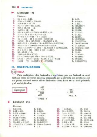 ..l .
2.
3.
~
~
•7.
~
~
316 • "'~ITIII"''''''
~ EJERCICIO 175
Efeduar:
1. 0.3 + 0.5 - 0.17.
2. 0.1&1 t- 0.93-15 - 0..54436-
3. 3.18 + H - 15.723.
... 9.374 + allO - 193.50783.
C. 0.76 + 31.d93 - 14.
8. 15,876 +:J2 - 14.
7. .J.1J + S.!M'1 + 31.7d6 + 40.1567 - 63.
8. :.U + l.J.7G + 17 - 8.35 - 0.003.
9. 8-0.3+5-0.16 -3 +14.324.
lO. 15 + 19.;ro - 71 + tiO.1987 - 0.000132.
11. 14.7t12 - 13+J25.73006-81.574325+53.
R. 0.63.
R. 0.57414.
R. 1.457.
R. 195.86617.
IL 18.653.
R. 33.876.
R. 23.0047.
R. 54.407.
R. 23.864.
R. 42.558568.
12. 800 - 31.6 - 82.001 + 19 - 0.762356 -0.00000001.
R. 298.937735.
R. 70-1.63364399.
R. 37.528422.13. 56.32 - ;.1- 0.00J25 - 0.764328 +32.976-
H . 500U - 3156%- J1.78-15 - :J2.97635ti + áQ.CXXXXlOO8. R. 4669.34314408..
R. 93.37r..ID. (8 + 5.1!.I) + (15 - 0.03) + (80 - 14.784).
16. 50 - (6.31 + 14).
17. la51 - (8.79 + 5.728).
18 (75 - 0.(03) - (19.a51 - 14) + 0.(l(l()()5.
19. (16J2 - O.Ó·Ui) -(52ü +0.0987 + 0.1 +0.00).
20. 14134 - (78 - 15.7639 + 6 -0.753940).
R. 29.69.
R. 13:16.482.
R. 69.64005.
R. 10.7963.
R. Jo1066.51784.
111. MULTlPLICACION
8 REGLA
Para multiplicar doI decimales o UD entero por UD decimal, le mul·
tiplican como lii fuerom enleros, separando de la derecha del produceo (on
un punto decimal lanw (ilra¡ decimales como ~ya en el multiplicando
y el multil)liador.
I
1.425
Ejemplos x 3.05
""7125 x O.OS
4275 94.70
•"':U625 ~
EJERCICIO 170
E'callar:
0.5 x 0.3 R. 015. 10. 14 x 0.08. R. 1 12.
0.17 x 0.83. R. 01411. ll. a;:¡ )( 00000. R. 0.0:11':;.
0.001 x o.exx)}. R. O.uOOUOoI. 12- 14.1)( 0.00001. R. u,flOH 3.
g.34 x 14.35. R. 119.679. 13. 1·14 )( 0.873. R. l1K9tl2
16.84 x 0.003. R. 0.0[,05~. l~ 1~~7 )( 0.132. R. :!;Kj,4Q4
7.000 x 5004. R. 35.0430li. l~ 311-4 x 3726. R. 11~6;1 :>H40.
134.786)( 0.1987. R. 26.7t1197R2
"
()lb7)( 19 R. 3.':;;-,.i.
191fi.3:!fl x 0.71i2-138. R. 1:iOl;..oI:!52~15 17. 31-1 00ti )( J I R. 97:1-1 24.01.
;¡ x Q.1. R.3.5. l~ 0.000001 lo( 1'939. R. 0.00119:19.
 