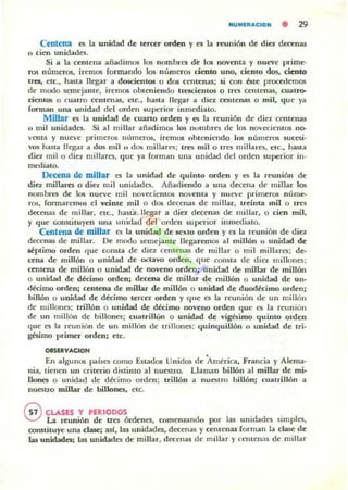 NUIIIIIltAC.ION • 29
Cenlena C'i la unidad de tercer orden y es la reunión de ditl decenas
n cien unidades.
Si a la cenlena añadimos los nombrcs de los noventa y nueve prime.
ros números, iremos (ormando los números ciento uno, ciento dos, ciento
ua., etc., hasla llegar a doscientos o dos centenas; si con éstc procedemos
de modo semejante, iremos obleniendo trescienlOS o Irt"S cenlenas, cuau'&
cientos o cuatm cenlenas, etc., hasta llegar a diez ccnu,'nas o mil, que ya
forman una unidad del orden superior inmediato.
Millar C'i la unidad de cuano orden y es la reunión de dic'l centenas
o mil unidades. Si al millar añadimos los numbres de los JlOyecielllos no-
YCllta y nue'e primeros nllmeros, iremos ohteniendo los números ~ucesi·
''O!I h;uta llegar a dos mil rt dos millarC!l; tres mil o Irn millares, elC., hasla
ditl milo die'l millares, que ya fOl'm'!'n una unidad del orden superior in·
mediato.
IJrecena de miUar es la unidad de quinlo orden y es la reunión de
dio millares o din mil unidades, Añadiendo a una decena de millar los
nombres de los nueve mil no'ecientos DOvenu y nut"l>'e primerO$ núme.
ros, formaremos el veiote mil o dos decenas de millar, Ireinta milo Ires
decenas de millar, etc.. hasLa llegar a diez dC(enas de millar, o cien mil,
y que c;onstituyen una unidad del orden superior inmediato.
Centena de millar lOS la unidad de sexto orden y es la reunión de ditl
decenas de millar. De modo semejante llegaremos al millón o unidad de
~ptimo orden 'lue consta de diez cenlenas de millar o mil millares; de·
cena de millón O unidad de octavo orden. que consta de diez millont'5;
ttnlena de mill6n o unidad de noveno orde~; unidad de millar de millón
o unidad de décimo orden; decena de millar de millón o unidad de un·
décimo orden; centena de millar de millón o unidad de duodécimo orden;
billón o unidad de décimo tercer orden y que es la reunión de un millón
de millolll'!i; lrillón o unidad de décimo noveno orden que t'S la reunion
de un millón de billones; cuatrillon o unidad de vigbimo quinlo ordeD
que es la reunión de un millón de trillones; quinquiUón o unidad de tri·
gésimo primer orden: etc.
OIS1ftVAaQN
En algunos países como Estados Unidos de América, Francia y Alema-
nia, tienen un criterio distinto al nueslro. Llaman billón al millar de mi·
lIones o unidad de décimo orden; trillón a nuestro billón; cuatrillón a
nuestro millar de billones. elc.
G CLASES Y 'ERIODOS
V La reunión de tres órdenes, comenzando por las unidades simples,
constituye una clase: asl. las unidades, decenas y cenlenas forman la clase de
las unidadcs; las unidades de millar, decenas de millar y cemen;¡s de millar
 