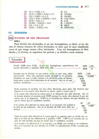 nut,CCKlMlS D[C' ....LIlS • 317
19
20.
21.
22.
23.
2<.
"2~
IV. OIVISION
(1J.5 + 0.76) x 5.
(8.!lá + 6.003 + 0.01) x 0.7.
(14 +0.003 + 6) X 9.
(131 + 0.01 +0.(001) x 14.1
(0.75 - 0.3) x 5.
(0_978 - 0.(013) x tl.Ol
(14 - 0.1) x :n.
(l f,4:1- 0.005) x 51.
@ DIVISION DE DOS DECIMALES
.,.....
R. 6.3.
R. 10.0541
R. 180.027.
R. lM4i 24241.
R . 2.2:>.
R. 7.tr23367.
R. 430.9.
R. 78692.745.
Para dividir dos d« irnalcs, si no JOn ho~ncoa. es decir, si no li~­
nen t I mismo número de cih-as decimales, le haa que lo lean añadiendo
cer05 al que tcnga menoe drl'35 decimales. Una ,-el homogéneos el diyi·
dendo y el divisor, le 5ul)rímen los puntlM Yle dividen como enteros.
Ejemplos I
O,voc!i, 5.678 entre 0.546. Como !Ion homogéneos, lUp.imi'l'Il'IOl los
puntOI declmoles y quedará 5678 entre SA6: ___ _______~
S678 I S46
0218 10
1'"SIempre que lo d,vISlón no ~ cMoclo, (0lI0 en e$te coso, debe
oprOMIIl'loue POfO ello, ponemos punto de<1fl'I01 en el cociente,
añadImos UfI c~o o codo 'Muo r lo d....idirnos entre . 1di...¡_.haslo lenrf cual,o (,I,os dK,ma~ en el cociente. A~, en el COlO /'
,.,.
021110
sm
S060
10.3992
onle,.or, tend,l!mOI.: ________________ ~.
"'"J68
Bosta e~PfeSOf el cocll!flte con Ires "Iros dec:.moles, pelO polO ello lenemos que
!'tOlrlOS en 51 lo CI.IO,/O cil,a dec,maI el menDf, .gual o mayor que 5.
S. /o cuarlo cllro dec.moI es menor qw 5, 51! drsp,edo ftCI dlro decimal. As', en
lo d,vI$"¿'" ontl!flCll" el (octente 5I!fQ 10.399, porque lo cuarto cifro decimal 2, por se.-
meno< que 5, 51! dcspecio. 10.399 I!$ el coc.en/e pO< delet:/o d. es/a división, )'0
que es menor que el Vl!fdodl!fo eoc:ienle.
5. /o cUOtlo cifro dec.mol es morDr que 5, se oumento una unOdod O
.. I 81
lo ( ,Iro de los mites.nnas. Asi, en lo división de 0.89 entre 0.81, len- /'
d,emos: ______________ _ _ ___~.
IlOO
710
.,.
53
Como lo cuarto ",Ira decimal es 7, marOf qw S, .. WP'",mc, pe.o ~e oñode uno un,·
dad a lo c,lro de los mdésomas 8, '/ quedo.á 1.099. 1.099 el el coc.ente pO< u ·
,eloO de uto d,y,soón, )'O que el moyor que el yeldadero cociente
So /o CUO,IO , .1'0 decimal es 5, SI! WpUmf: r SI! oñade uno unodod o lo. m.lésomo,.
Al;, si el COCICf" (! de uno dov,$IÓn el O1635 lo e"presolemos 0761.. coclen/e por
ellCftCI.
1.0987
 