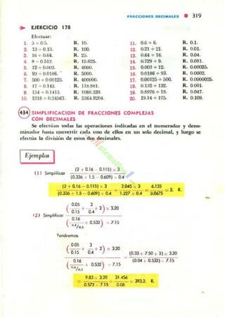 I'tt"'CClOMI!S OlC.....US
... EJERCICIO 178
Eh:t:t1;1u:
,.a+ 0.:1. R. 10. u. 0.6 + 6.
2. 13 + 0.13- R. 100. 12. 0.21 + 21.
3. 16 + 0.64. R. 2;;. 13. 0.64 + 16.
•• 1:1 + 0.512. R. 15.625- 14. 0.729 + 9.
•• 12 + 0.003. R. 4000. 1~ 0.003 + ]2.
6. 93 + 00186. R. áOOO. l~ 0.0186 + 93.
7. áOO + 0.00125. R. 400000. 17. 0.00125 + 500.
,. 17 + 0.143. R. lld.811l. 1~ 0.1J2 + 132.
•• I:H + 0.1415. R. 1088.339. lO. 0.8976 + 19.
10. 1318 + 0.24567. R. 53&U '.104. >D. 19.14 + 175.
eSIMPLlflCACION DE fRACCIONES COMPLVAS
CON DECIMAUS
• 319
R.O.l .
R. 0.01.
R. 0.04.
R. O.osI.
R. 0.00025-
R. 0.0002.
R. 0.0000025.
R. 0.001.
R. 0.047.
R. 0.109.
Se eferlúa... loda¡ las opcrolcio...a i...dicada5 en el numerador y deno-
mi...adnr hasl~ co..."erlir 00101 uno de el"'- t:n un 1010 dt:cimal, y luego se
eCn:lúa la divi.silin de f;llOS dos decimales.
Ejemplos I
t 1I SomplilKOr
12 .. 0.16 0.1151 x 3
10.336 1.5 0.6091 ... O••
12 + 0..16 - 0.1151 )( 3
10.336 +1.5 0.6091 ; 0..
2.045 x 3 6.135
"" 1.127 +0.•' = J.0675 = 2. R.
t 1 1 Simphlkor
(
o.os , )
0.15_'-,0::.,_+_'-,--'_'_20_
(
0.16 )---.¡. 0.532
0.1/•.1
1.15
(
O.OS
--+
0.15
,
- +2)' '20O.,
(
0.16 )
--+ 0.532
...·/0.1
7.15
19.33 + 7.50 + ll x 3.20
~
10.04 +0..5321 1.1!i
-
•
 
