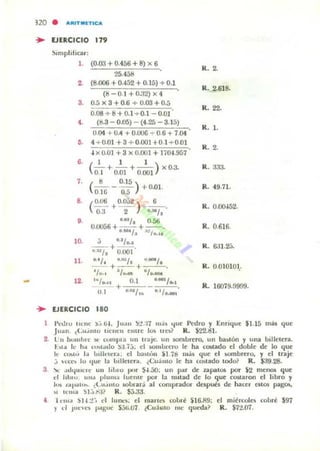 -
no
~
~
• AIIIT.lTICA
EJEaCICIO 17.
~nl1phhcar :
,. (0.00 +0.456 + 8) x 6
R. ~
25.458
2. (8.006 +0.452 + 0.15) + 0.1
R. 2.618-
(O O.1 +O.32)X4
3- 0.5 x 3 +0.6 ... 0.03 +0.5
008 + 8+0.1...0.1 -0.01
R. 22.
•• (8.3 - 0.05) - (4.25 - 3.15)
R. l.
0.04 + 0.4 + O.UOO -;- 0.6 + 7.04
,. 4 + 0.01 +3 +0.001 +0.1+0.01
.¡ x O.(j] + 3 x 0.00] + 1íO·U57
R. 2.
5.
(' 1 ' )- + - + - - xO.a.
0.1 0.01 0.001
R. 333.
7. (O 0.1.
- - - . ) +0.01.
0.16 o.;) R. 49.71.
S. ( 0.06 0.0", ) 6
-- + -- +--.
0 3 2 1.1141,
R. O.()()..i52.
,. ~ IU/. 0.56
U.OO56+ . _ , +-.-. R. 0.616.
I :0;:,....
10. ~ +
01
/ • •••
OJ~/ , 0.001
R. 6JUJ.
11. "., ..,,"/ "-,__o + __' + ' R. 0.010101,_
'1"., a/_ "J..._
12. I~/'.UI 0.1 •.IM'/..,
+ R . 160'19.9999.
ni ·"'"1,. " /"00'
EJERCICIO 180
I >~l.hu t RIIl' ) ,i 64, Ju:tII ):! :17 IIl.Ia I.ju~ Pt:dro y Enrique $1.15 rnj, que
Ju~n (Lu""to uc nCII tuu e lO!> lIC!o~ R. $22.!lI.
2. lu ¡",lIIbIC.(" COUlllla UII II'3JI:. un KMubrcro, un hiII~l6n y una billetera.
hlót k h.. n~t;..10 !/.:I ¡j. el ..oInl,¡n:ro le ha (O!>lildo d doble: tk lo c.¡ue:
k Co.l<> 1.. l"JI",,,r.., e:l b3~,,:'n 51.id ma, c.¡ut' t'I w mbrt'ro, y t'I uaje
,j H'1:''''' lu '¡ue la 1...lIeler... ¿Cu.imo le: ha couado lodo~ R. $a9.28.
3 '1<.. ...hfu.l..lt' un 111..10 ¡.1m S-I.:iO; un par de UpalO$ por $2 menos que
rI IIhlu. unJ "lul1l:' IUellle POI la nlllad de lo qUt' CO$laron el libro y
ItA lal'.." .... ¿t.tl,OIUO sobrará al comprador despun de h acer CUO$ pag(B;.
~I Il'lIIa :>I:"r-;f? R ,~,
• I "m,1 :>14 :!~, d lunn; el marto roblé U 6J1!);
) ti Jun·e, ,...gu" $jli,07 (<:u:hao mI' queda?
el mic!rcol~ robré $97
R, Sn.07.
 