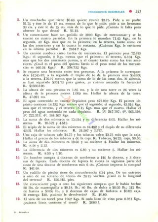 flUIoCCIONl. DlCl."US • 321
o.. Un lIlu(h:l.d... tlue llene $0.60 qluere reumr S3.75. Pide a su p;¡dre
$1.75 y cste le óa 17 Cti. mello. de lo tlue le pide; pide a un hermano
30 Cllo. y ble le da J5 cu. más de lo que le pide. tCuánto le falló! para
OOterlt'1 lo que dOt'a1 R. S1.12.
6. Un (OInCI(I:l.nu: hace un p'-'ldo de 3000 ~ de merCilnciu· y ~ lo
envlan en cualro ?l.rudas. En la pnrnera le mandan 71.45 Kgs. ; en la
~gunda, 40 K~). I11.oS tlue ell la p'imerd, ell la lercera, l:l.nlO como en
lalo dO!. :l.menurelo '1 en 1:1. cuall... lo reuólnue:. ¿CuánlOS Kp.. le envialon
0;:11 la ulllma paTUda? R. 21>34.2 Kgs.
7. Un camión (.onduce CinCO b.rdo. de mell:aoo..... E.I primero 1>n<I 72.675
Kg5.; d sq;umlo. ti Kgs. filenO!. tlue el pomero: el lelcero. 6.H).I Kg~
111..., que los do!. amerlUfe) JUniO., y t'1 cuarto LanlO cumo los Ut'$ anle-
n()l'"Q. ~Cu';l ('5 el poo del qUlnlo faldo si el pbO 10lal de las merC:iln·
cias ('$ !l60.a4 Kgs.? R. 398.7;12 K~).
B- !)(' repillle una hel'ellcla entre trt'5 pe rsona~ A la primera le correspon·
den ~1:!4,j.67. a 1:1. sq:unda el lnplo de lo de la primera más $;J6.89;
a la tercera. 176.97 lIlel1US que la )UII1.. de lo de la) otrU dO!.. ~. ademát.
~ h..n lIot'p;,¡rddo $;JOl 1J pard glUta., l :l. cuamo aKendia la herencia?
R. SI03W.90.
9. La ..Ilura de Olla perliOna o 1..85 mi. y la de una IOrre (.1 :l6 vece. la
allUla de la ,.,eno ma llIenlh l.()O!l 111•. I bllal 1.. ahura de la u.-re.
R . 47.091 1115.
10. El agua comellld:r en cuaero llepÓluos IJOa 879.00t Kg~. El pdmer de-
p610110 comiene I~la:l Kp.. U1t'T1OS "lUt' el .egundo. el M:gundo, 43.010 Kg'.
má, que el tercero, y el tercero 7t1.15 Kg5. ma.. que el cu..rto. HaJl;u el
pbO ~I agua cont~nl(b ~n cada d~pósito. R. 19.241.197: :!9. 265.3~J.
,19. 222.313; 4Y• H4.163 Kg~
11. La ",lila de d~ llulller0:5 o 1;;'034 y 5U d.rerenoa 6.01. Hallal 1000 nu·
melO!.. R. 10.52'¿ Y 4.512-
12. El UlplO Ile la ~ullla de ~ nUlllelO!> es 114.492 y el duplo de su direrencia
42.02 l·bU..r lO!> numeroso R. 2~.587 1 3.517.
13. Una I;"dja de taha(o~ vale $4.75 y 105 LabaCo. valell l3.75 más que la caja.
Hall"'l d 1'..«10 de los tab.ac(a y de la eliJa. R. TabacO!>, $4.25. caja. 10.50.
14. La . uma de dOJ~ nUlUerlH t'3i 10.60 Y ~u cociente 4. Hallar 10$ numera..
1~
1~
17.
1~
10.
R . ti"'!! Y :l.12.
La llleleu(.ld de da. l1umerOlo o 6.80 y ~u cociente 5. Ibllar los nu·
meros. R. 11.50 Y 1.10.
Un hollllJle comp'''' 4 docena, de ~mbrer05 a S10 la docena. y 3 doce-
na. dI: láplCo. Cad.. dou:na de l;ipiCO le cuota la vjgc~ima parte del
CO!.IO de un.. docl:llil de ~mlorel05 m;h 6 cll. ¿Cullnto importa 1.. compra?
R. $4].68.
Un rOlhllu de pi«lra tiene': de circunferencia 6.:W pies. De UI1 extremo
a OtrO de un hneno de lenni. dóI :!~ . 7á vuelLaI. lCulll ('$ la longllud
del leITeno? R. 156.!U5. piei.
Un comnciante pa~a a otro las sIguientt'5 colllpnls que le habia hecho:
:tO lbs. de manleyUllla a 10.18. lb.: I!O lbs. de dulce a $0.05 lb.; 312 11»..
de h..nm, a $().!Jj lb., )' 8 docenas de caja. de I~foros a $0.00 caja.
Si enllega $ao, ¿cuanto le devolver"n? R. $0.80.
II Vino de un tonel pt')l. 1%2 K~. SI cada hlro de VIllO pesa O.9tH Kgi.,
«u"nltA litro!> cOllut'ne el 1Ont'11 R. 2000 l.
 
