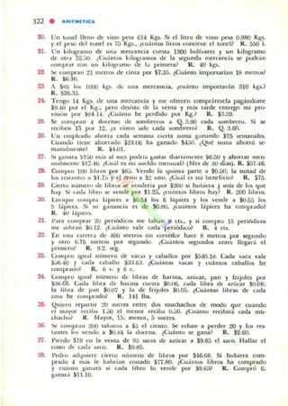 20. Un tonel lleno de vino pesa 61-1 Kgs. Si el lilro de vino l¡na 0.980 Kgs.
y el pt~ del IUnel n ¡:; Kgs., ¿cuámm litros contiellC el lonel? R. 550 l.
21. Un kilugl'a,no de una mercancía CUOta 1300 bolivu« y un kilogramo
de oln 32.;1O. tCu.intO!o kilosr.lln05 de la JoCgunda mercand.. se podr:in
compn l run un kllOSI-.tmu de J¡, primera? R . 40 kg.
22 !'le <:ompun 21 metrO!. de cima por $l.a..;. ~Cuá mo imponarlan 18 melros?
R. $6.30.
23 A SH5 lo. 10Utl kgs. tk: una merauda, tru:into ImportaT:in 310 kg.?
27.
29.
30.
31.
32.
3S.
3<.
3>.
37.
38.
R. S26..J,j.
Tengo 14 Kg. ue una mercanda y me olrecen compr:l.mtela pag:indome
S9AO pUl el Kg.; pcro daiMo de la venta y más ¡..rde ('ntrcgo nli pra-
Viii';" 1101' ~...H . ¿Cuánlo h(' perdido por KgJ R. $3.39.
Se con'pr.tn " docena.. de $ombrelos a Q.3-90 cada IOfIlbrcro. Si le
r«ILoen 13 pur l l1, ¿a lÓlIlO 5i11le cada KllTIbrelO? R, Q.3.60.
l '" cmplc..du ahor", uda !oC'mana (I<:na .uma ganando $75 semanalo.
(;U3111.1o licne ahonado $lIUJ6 ha ganado S-l,jl.). (Qué suma ah on ó se-
manahm:tlle? R. ).1.01.
~I galld'OI .)150 111';5 al m~ poo.h ia i;lUlal dlal"lllmo:nte iG.¡;O y ahOllar lIIen·
~U..IIlICIIIO: $12.·W . ~{;u.a er. 1111 ~ucldo nlCn~ual? (Me. de ;JO dIa.ro). R. $57.46.
Comino 100 ""'IOS po! $8j. Vendo la l.juimOl palIe 01 $0.&0: la mitad de
IVIo I C~I.tIlI.,. a .)1.75 y el rOlO a .):! uno. ¿Gu.il ~ mi benchlio? R. S75.
Cieno numcro de h"'UA liC venderi:. por i30u li hu"'iel-a 1 m:i. de 1010 que
h.ly. SI l.td.t hlnu lIoC vo:nde por Sl.25, t(u~m~ liln~ hay? R. 200 libiOS.
1:.1IIl<lut: OJlllpr.t I .iplc~ a iQ.5-l l(b 6 láplcn y 1010 ~'ende a $0.55 1010
:; I ~plu:~ SI m ganancia (', 1.1(' SO.t!O. tcu.intOS láplcn ha (omprado?
R. 40 l~pICl'"
!'OHa (01111'1"".11 2U pellÓl.h co. me blt.m ~ ( IS.. y 51 (ompro lS pcnódic:05
lile w"'rall $(¡.Il!. ("<..U:11110 lIJc C"",tda penódu.:& R . 4 (IS.
En un.. unela dI: -100 mell~ un c:orlcdor hatt 8 mc:tros por iCSu ndo
y 0110 1,;.15 m~·lIo.; I)(M" qundo. ¿Cuántos scgu ndOl ól.nt« llegará el
prometo? R. tI.2. lIoC8.
Compro Igu.tl nUlllt'ro de vac-..~ y aballos por $54O.1~. Cada Y'..C""d vale
$.j6.40 y c-..da c.....allo $;!:1.tiJ,. ~U<illtili Y'..n.' y (uoimos cabOllJos h('
(OIlI pnúu? R. Ii v. Y 6 c.
{;ompro 'gual nUlllel"U dI: ""'ru ~ h:.rina. ,uuar, pan y (rijoles POI
.):16.(;6. úc.la lihta de IliIllna CUtOSla $0.06. coda libra de ;llionr $0.08;
1;1 ""'ra de p.ln $O.tJ¡ y b de fllJcMct $0.05. ~Cuointas Jibru de (ada
00SlI he (0111" ..¡¡dgjl R. 1-11 Ibol.
QUICIO reparur :.'tl ~ucres entre dos muchachos <k modo que (uando
cl lII:'yol r('(ILo:. 1.,:,0 el menor re(ib.:. 0..:;0. ~<':u amo r« ibiri cada nlU'
(halh,,? K. M"yol. 15: Incnor, 5 ~ucro..
~ COIIlP"'" l!OO ta"'"c~ a S;:; el dento. Se «han a perder 20 y los r6-
l.tlll~ IlA vendo a $O.1i-f I¡¡ tlon:na. ¿Cuánto se gana? R. $2.60.
!'lerdo SHI en 13 vema de 9;:; $iII(OS t.Ie uucar a $9.6.j el IoaCO. Hallar el
U~1O dt· ud.. ~(o. R. $9.~.
!'edlu ddl.juiel(' cierto numero de libros por $-1.6.68. Si hubier3 com·
prado " III';~ le habrían ~Iado $77.t!O. ¿Cu,; nt~ libros ha comprado
y (uámo gan:.r.i ~i Gld3 libro lo v('lIde porl $9.63? R. Compró 6;
ganal.i $11.10.
 
