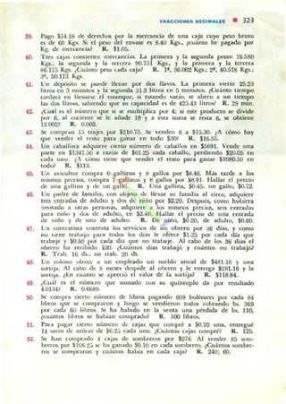 FRACCIONlS DlCUIAU5 • 323
39. Pago S5uS Oe dercc:hos por la mercanda de una caja cuyo peso bruto
a de 00 Kg~. Si el peso del erWaK o 8-40 Kp.. ¿cuanto he p;agado por
Kg. tic Incrcancla~ R. $1.05.
40. Tres QlJa~ (Olltient-n merandas. La primen y la scguooa pnan 76.580
Kga.; la loCgunda y la Icrcera 90.751 Kgs.. y la primelll y J¡¡ tercera
86.17j Kb"1o. ¿Cuánto pesa (."¡Oda C3ja~ R. 1'. :16.002 KgL; 2'. 40.578 Kp.;
af. 50.1.7:1 Kgs.
41. Un depmilO !oC puct.le llenar por dos 1101'0. La primera vin-te 25.23
IltrOlo eu 3 llunUlQo y la segunda ~1I .3 htfos en 5 minutos.. tCuánto tiempo
I~nla.:i en lIe!",rM: c:I ~lanque. ~i eM.ando vado. se abren a un ticm¡)()
la, t1Qo Ila·c:s. ~bicrldo que su capacidad n de 423.43 liuOlo? R. 29 mm.
42. ¿Cui! t~ c:I número que si te' multipliu por 4; si ~te pr'oducto s.c divide
por 6. al cociente se le ilñade 18 y a ~ta suma K rola 6. K obtiene
12.002? R. 0.003.
la. !;c comprd ll Ij uap por $:.!IO.i5. ~ "'endeo 6 a $15.30. l A cómo hay
que ",cm!.:r el m.to para (:••0011 en lodo $30? R. $16.55.
«. Un raballhla adquiere cieno número de caballOl en $5691. Vende urnr.
pilrte en $U-li .:,o a falUII de $ti1.25 cada caballo. perdiendo $20.05 en
c;;JtliI UIIU . lA como lIelle que "'ender el ra lO para ganar $1080.50 en
lodo? R. $lla.
46. Un aVlcullor cOtupr:a S ga llinu y tJ gallOl por ¡,g.4ti. MáJ wde a los
Im~lI1/)5 prcciot.. compra 1 p lhnas y I! gallot. por $!l.91. Hallar d precio
de una gallma y tle un gal lo. R. Una galltrnr.. $0.-15. un gallo. $0.72.
t8- Un I-"'lhe tic lalllilia. con ob~to lk llevar su (;lIlIilia al d rco. adquiere
trQ cnll ~d,u tic atlulto y tia. dc niiio POI $2.20. Dcspua. COIIIO hubiera
mVllatlo a oua, pe r".mil~. adqUiere iI 1010 miSIIlO!o PI'cc:iOlo. Kil e nlrall ~s
pala mflO r dO!> de aduho. en ~2.40. H"lIar el prcc:1O de una entratla
lIe !lUlo y tic un¡¡ de atlu lto. )l. Oc niño. $0.20, de aduho. $0.60.
47. Un eontrall5la C(.mlrilla JO!. w:rvicios de Ull obrero por as djas. y como
no llene ualJ"JO ¡.>lIla 100.101 Jos dja~ le ofrece $J.l:!5 por cada dla que
trdbaje r SO.5O IJOr cada dia que 110 lrlIUa~. Al cabo de 101 as dias el
obrel'o hil lec:ibido sao. ¿<.:u:.i.ntO!o dlas u abajó y cu;lnt/)5 no trabajó?
R. Trab. 16 d!>., no Irab. ~ dl
68. Un colono ulrco.: .. un empleado UII sueldo anual de $40!.16 y una
r.DIUJd. Al ('".lOO de S IIM.'iC1 doJ>lde al obrero y le entrega $2111.16 y la
IoOIIIJiI. ltn cu.i.nlO ~ aprenu el V"dlor de la IKlI'lijal R. $118.84.
(9. ¿Cual a el númcro que ~ulllado COII su quimuplo da por resultado
-I.Úl:W¡' R. 0.6689.
MI Se eompr... oeno número de libros pagando 609 boIinra por cada 84
Jobl O!o que K compraron y luego K 'end,eron todo. cobrando ~ 369
por C"dda 6U lilJl'OI. !'Ii hil hilb,do en la 'Cnla una pérdida de bs. lID.
(Cu.i.nIOlo Il hrOlo K hillJian comprad," R. 100 librot..
61. Para pagal Clertu número tic cajas que com pre a $0.70 urnr., entregué
1-1 ~~ de auiGtr de $G.2.J C"...da uno. I.CU;iIl(;U caj:ou compre? R. 125..
62. Se h.1O cornpratlu -1 cajas de !oOrnbrelOlo por $276. Al "'ende! 85 50111·
brerOlo por $UJI¡.2j)(' hil gan¡¡do SO.lO en uda loOmbrero. ¿CuánlOS sombre-
rOl> x (Oml'r;IIOI1 y eU~I1I Olo habia en cada OIjil~ R. 240; 60.
 